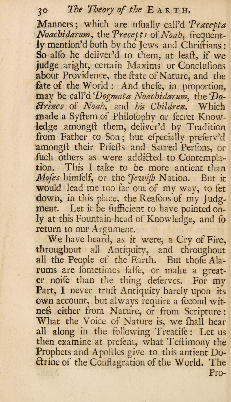 Manners; which are ufually call’d Trxcefta Noachi datum, the ‘Precefts of Noah, frequent¬ ly mention’d both by the Jews and Chriftians: So alfo he deliver’d to them, at leaft, if we judge aright, certain Maxims or Conclufions about Providence, the ftate of Nature, and the fate of the World: And thefe, in proportion, may be call’d 'Dogmata Noachidarum, the Do¬ ctrines of Noah, and his Children. Which made a Syftem of Philofophy or fecret Know¬ ledge amongft them, deliver’d by Tradition from Father to Son; but efpecially preferv’d amongft their Priefts and Sacred Perfons, or fuch others as were addicted to Contempla¬ tion. This I take to be more antient than Mofes himfelf, or the JewiJh Nation. But it would lead me too far out of my way, to fet down, in this place, the Reafons of my Judg¬ ment. Let it be fufficient to have pointed on¬ ly at this Fountain-head of Knowledge, and fo return to our Argument. We have heard, as it were, a Cry of Fire, throughout all Antiquity, and throughout all the People of the Earth. But thofe Ala¬ rums are fometimes falfe, or make a great¬ er noife than the thing deferves. For my Part, I never truft Antiquity barely upon its own account, but always require a fecond wit- nefs either from Nature, or from Scripture : What the Voice of Nature is, we fhall hear all along in the following Treatife: Let us then examine at prefent, what Teftimony the Prophets and Apoliles give to this antient Do¬ ctrine of the Conflagration of the World. The Pro-