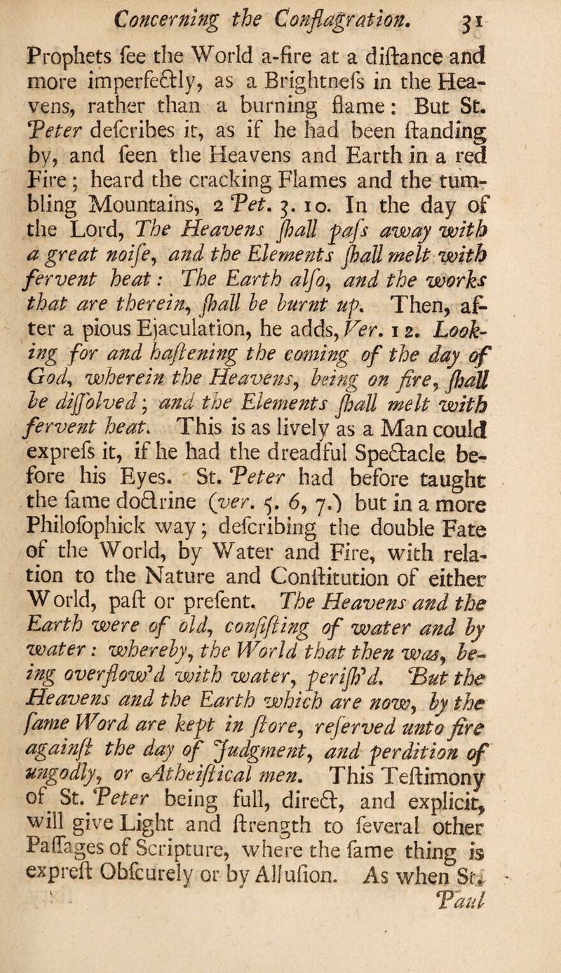 Prophets fee the World a-fire at a diftance and more imperfeftly, as a Brightnefs in the Hea¬ vens, rather than a burning flame: But St. ‘Veter defcribes it, as if he had been ftanding by, and feen the Heavens and Earth in a red Fire ; heard the cracking Flames and the turn- bling Mountains, 2 Vet. 3. 10. In the day of the Lord, The Heavens jhall pafs away with a great noifle, and the Elements jhall melt with fervent heat: The Earth alfo, and the works that are therein, jhall he burnt up. Then, af¬ ter a pious Ejaculation, he adds, Ver. 12. Look¬ ing for and haflening the coming of the day of God, wherein the Heavens, being on fire, jhall be dijjolved; and the Elements jhall melt with fervent heat. This is as lively as a Man could exprefs it, if he had the dreadful Spectacle be¬ fore his Eyes. St. Veter had before taught the fame doTrine (ver. 5. 6, ji) but in a more Philofophick way; defcribing the double Fate of the World, by Water and Fire, with rela¬ tion to the Nature and Conftitution of either World, paft or prefent. The Heavens and the Earth were of old, confifting of water and by water: whereby, the World that then was, be- ing overflow'd with water, perijh'd. Hut the Heavens and the Earth which are now, by the fame Word are kept in j\lore, rejerved unto fire againft the day of Judgment, and perdition of ungodly, or oAtheiftical men. This Teftimony of St .Veter being full, direft, and explicit, will give Light and ftrength to feveral other PalTages of Scripture, where the fame thing is exp reft Obfcurely or by Allufion. As when St,