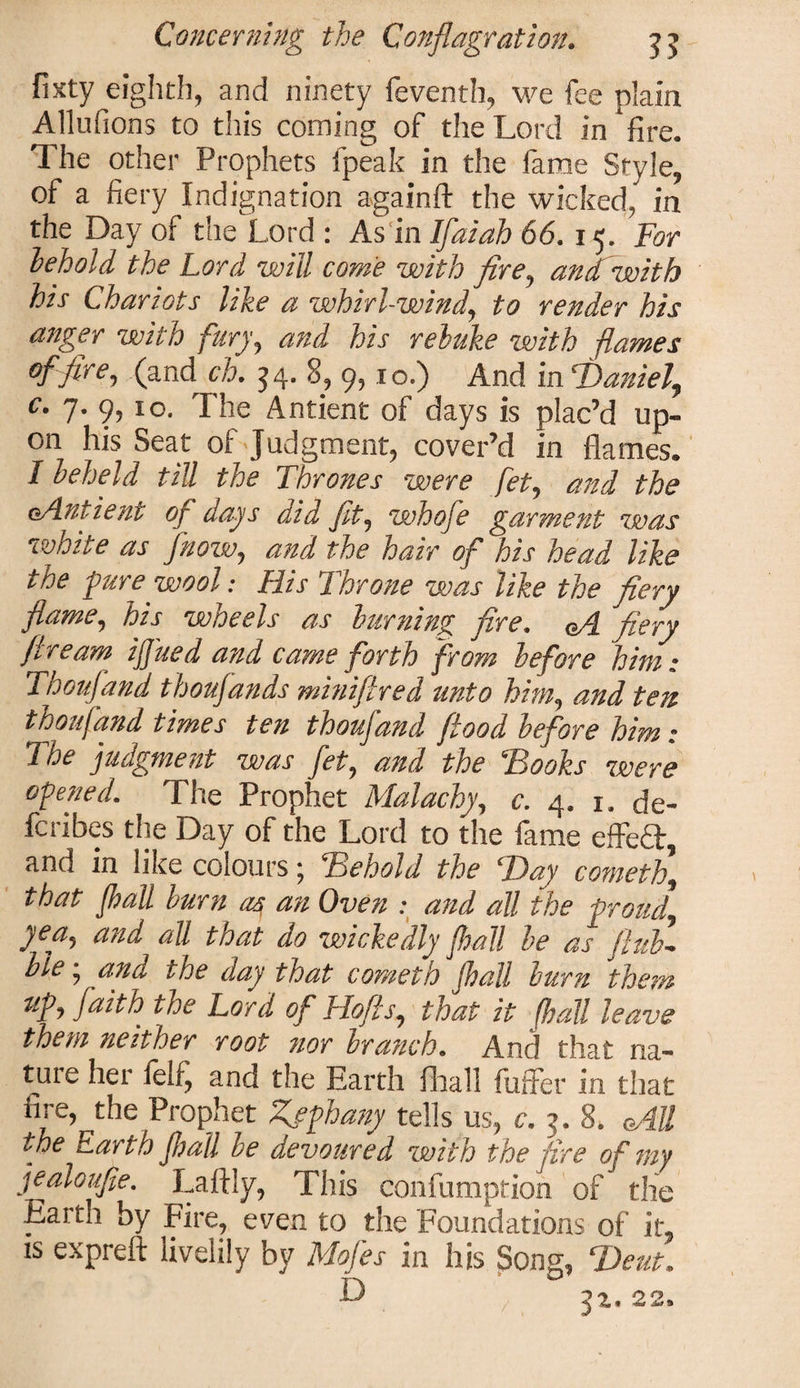 fixty eighth, and ninety feventh, we fee plain Allufions to this coming of the Lord in ‘fire. The other Prophets fpeak in the fame Style, of a fiery Indignation again ft the wicked, in the Day of the Lord : As in If at ah 66.15. For behold the Lord will come with fire, andwith his Chariots like a whirl-wind, to render his aitger with fury, and his rebuke with flames of fire, (and ch. 34. 8, 9, 10.) And in Tdaniel, c. 7. 9, 10. The Antient of days is plac’d up¬ on his Seat of Judgment, cover’d in flames. I beheld till the Thrones were fet, and the oAntient of days aid fit, whofe garment was white as /now, and the hair of his head like the pure wool: His Throne was like the fiery flame, his wheels as burning fire. CA fiery ft re am ifined and came forth from before him; Thoufand thoujands miniftred unto him, and ten thoufand times ten thoufand flood before him; The judgment was fet, and the Hooks were opened. ^ The Prophet Malachy, c. 4. 1. de¬ fer! bes the Day of the Lord to the fame effeft, and in like colours; Heboid the T)ay cometh, that Jhall burn as, an Oven : and all the frond, y ea, and all that do wickedly jhall be as flub- ble * and the day that cometh jhall burn them up, faith the Lord of Hofts, that it (hall leave them neither root nor branch. And that na¬ ture her feIf, and the Earth fhall fuffer in that fire, the Prophet Zfphany tells us, c. 5. 8. All the Earth jhall be devoured with the fire of my jealoufie. Laftly, This confumption of the Earth by Fire, even to the Foundations of it, is expreft livelily by Mofes in his Song, T)eut, /