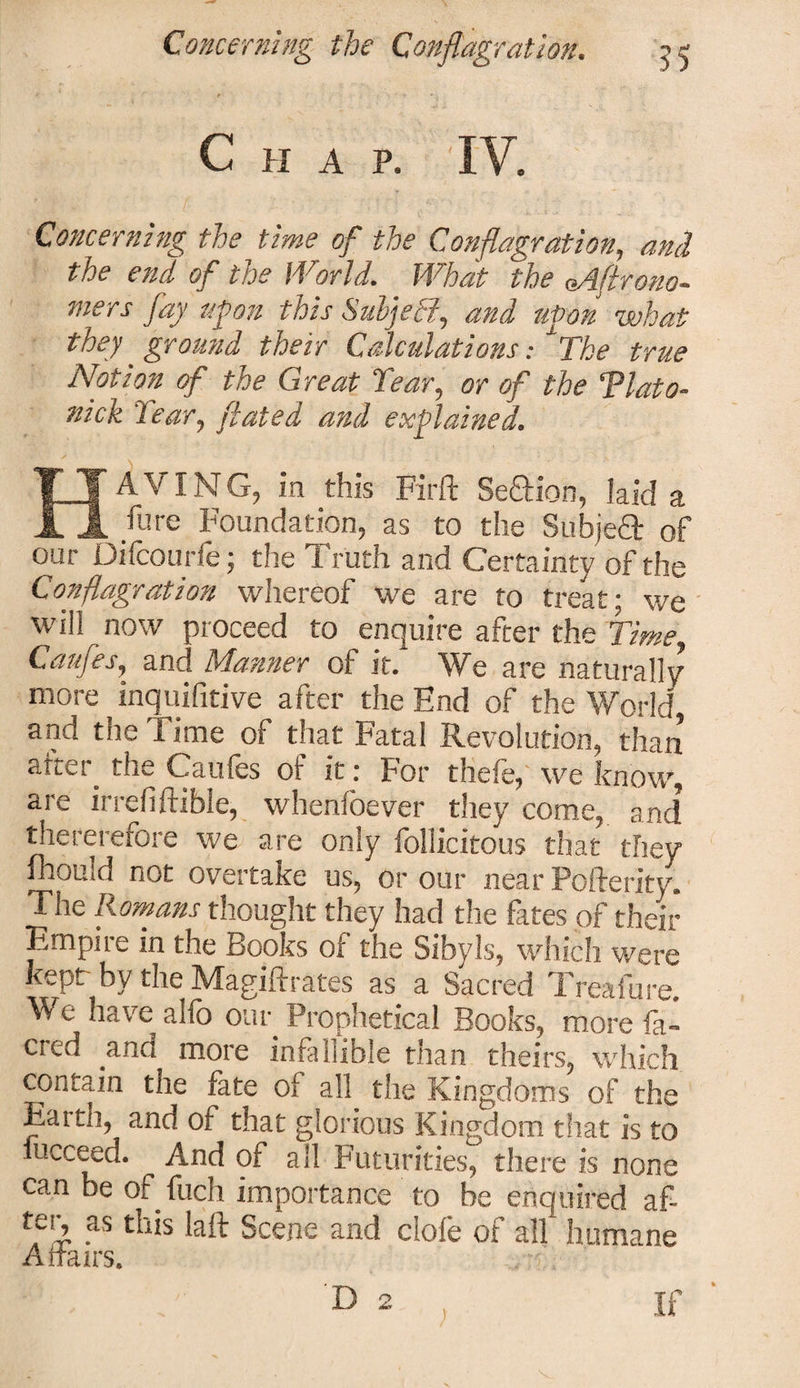 Chap. IV. Concerning the time of the Conflagration, and the end of the World. What the eAftrono- mers fay upon this SuljeEi, and upon what they' ground their Calculations: The true Notion of the Great Tear, or of the Tlato- nick Tear, ftated and explained. ITAVING, in this Firft Section, laid a Jl fiire Foundation, as to the Subje4 of our Difcourfe; the Truth and Certainty of the Conflagration whereof we are to treat; we will now proceed to enquire after the Time Caufes, and Manner of it. We are naturally more inqui drive after the End of the World, and the Time of that Fatal Revolution, than atter_ the Caufes of it: For thefe, we know, are irredftible, whenfoever they come, and thererefore we are only follicitous that they fhould not overtake us, or our near Pofterity. The Romans thought they had the fates of their Empire in the Books of the Sibyls, which were kept by the Magiftrates as a Sacred Treafure. We have alfo our Prophetical Books, more fa- cred ana more infallible than theirs, which contain the fate of all the Kingdoms of the Earth, and of that glorious Kingdom that is to fucceed. And of all Futurities, there is none can be of fuch importance to be enquired af¬ ter, as this laft Scene and dole of all humane Affairs. D 2