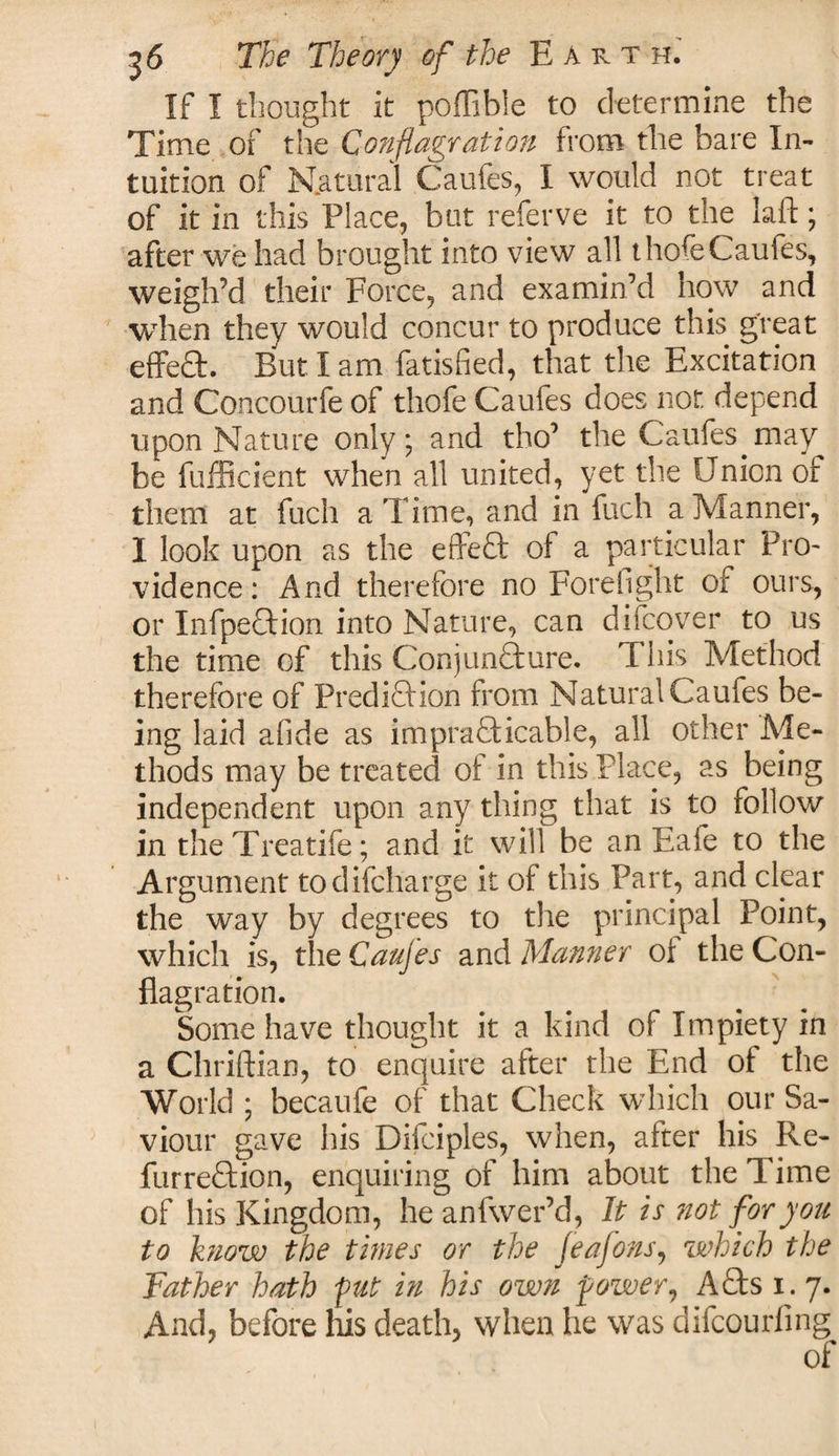 If I thought it poffible to determine the Time of the Conflagration from the bare In¬ tuition of Natural Caufes, I would not treat of it in this Place, but referve it to the laft; after we had brought into view all thofe Caufes, weigh’d their Force, and examin’d how and when they would concur to produce this great effeCt. But I am fatisfied, that the Excitation and Concourfe of thofe Caufes does not depend upon Nature only; and tho’ the Caufes may be fufficient when all united, yet the Union or them at fuch a Time, and in fuch a Manner, I look upon as the effeCt of a particular Pro- vidence: And therefore no Forefight of ours, or Inflection into Nature, can difcover to us the time of this Conjuncture. This Method therefore of Prediction from Natural Caufes be¬ ing laid afide as impracticable, all other Atfe- thods may be treated of in this Place, as being independent upon any thing that is to follow in theTreatife; and it will be an Eafe to the Argument todifcharge it of this Part, and clear the way by degrees to the principal Point, which is, the Caufes and Manner of the Con¬ flagration. Some have thought it a kind of Impiety in a Chriftian, to enquire after the End of the World ; becaufe of that Check which our Sa¬ viour gave his Difciples, when, after his Re- furreCtion, enquiring of him about the Time of his Kingdom, he anfwer’d, It is ?iot for you to know the times or the feafons, which the Father hath put in his own power, ACts i. 7. And, before his death, when he was difcourfing of