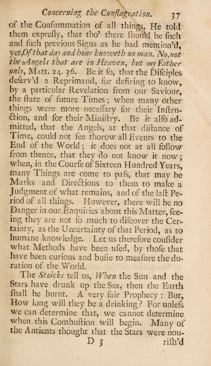 of the Confummation of all things, He told them exprefly, that tho’ there fhould be fuch and fuch previous Signs as he had mention’d, yet,Of that day and hour knoweth no man. No.not the oAngels that are in Heaven, hut my Father only. Matt. 24. 36. Be it fo, that the Difciples deferv’d a Reprimand, for defiring to know, by a particular Revelation From our Saviour, the ftate of future Times; when many other things were more neceflary for their Inftru- ftion, and for their Miniftry. Be it alfo ad¬ mitted, that the Angels, at that diftance of Time, could not fee thorow all Events to the End of the World ; it does not at all follow from thence, that they do not know it now; when, in the Courfe of Sixteen Hundred Years, many Things are come to pafs, that may be Marks and Directions to them to make a Judgment of what remains, and of the la ft Pe¬ riod of all things. However, there will be no Danger in our Enquiries about this Matter, fee¬ ing they are not fo much to difcover the Cer¬ tainty, as the Uncertainty of that Period, as to humane knowledge. Let us therefore confider what Methods have been ufed, by thofo that have been curious and bufie to meafure the du¬ ration of the World. 1 he Stoicks tell us, When the Sun and the Stars have drunk up the Sea, then the Earth fhall be burnt. A very fair Prophecy : But, How long will they be a drinking? For unlels we can determine that, we cannot determine when this Combuftion will begin. Many of the Antients thought that the Stars were nou- D 3 ri fil’d
