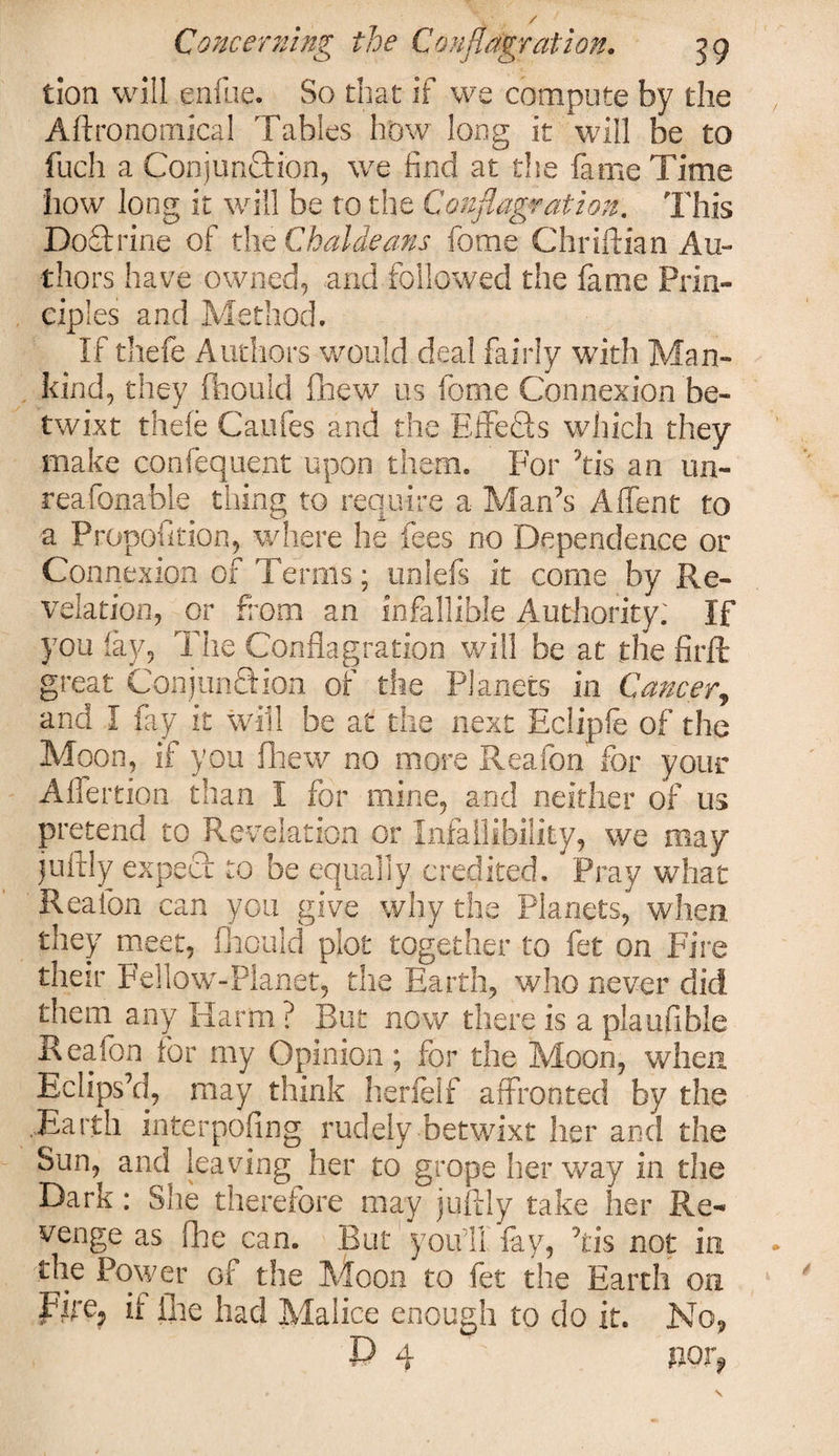 tlon will enfue. So that if we compute by the Agronomical Tables how long it will be to fuch a Conjunction, we find at the fame Time how long it will be to the Conflagration. This DoTrine of the Chaldeans fotne Chriftian Au¬ thors have owned, and followed the fame Prin¬ ciples and Method. If thefe Authors would deal fairly with Man¬ kind, they fhould fhew us feme Connexion be¬ twixt thefe Caufes and the Effects which they make confequent upon them. For his an un- reafonable tiling to require a Man’s A Tent to a Propofition, where he fees no Dependence or Connexion of Terms; unlefs it come by Re¬ velation, or from an infallible Authority; If you fav. The Conflagration will be at the firft great Conjunction of the Planets in Cancer, and I fay it will be at the next Eclipfe of the Moon, if you fhew no more Reafon for your Alfertion than I for mine, and neither of us pretend to Revelation or Infallibility, we may iuftly expect to be equally credited. Pray what Reafon can you give why the Planets, when they meet, fhould plot together to fet on Fire their Fellow-Planet, the Earth, who never did them any Harm ? But now there is a plaufible Reafon tor my Opinion; for the Moon, when Eclips’d, may think herfelf affronted by the ...Earth interpofing rudely-betwixt her and the Sun, and leaving her to grope her way in the Dark: She therefore may juftly take her Re¬ venge as fhe can. But you’ll fay, ’tis not in the Power of the Moon to fet the Earth on Fire? if ine had Malice enough to do it. No,