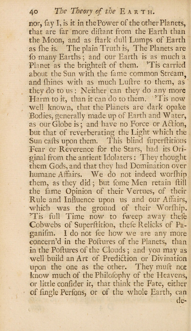 nor, fay I, is it in thePower of the other Planets, that are far more diftant from the Earth than the Moon, and as ftark dull Lumps of Earth as file is. The plain Truth is, The Planets are fo many Earths; and our Earth is as much a Planet as the brighteft of them. ’Tis carried about the Sun with the fame common Stream ? and Chines with as much Luftre to them, as they do to us: Neither can they do any more Harm to it, than it can do to them. ’Tis now well known, that the Planets are dark opake Bodies, generally made up of Earth and Water, as our Globe is; and have no Force or AEtion, but that of reverberating the Light which the Sun calls upon them. This blind fuperftitious Fear or Reverence for the Stars, had its Ori¬ ginal from the antient Idolaters: They thought them Gods, and that they had Domination over humane Affairs. We do not indeed worfhip them, as they did; but fome Men retain ft ill the fame Opinion of their Vermes, of their Rule and Influence upon us and our Affairs, which was the ground of their Worfhip. ’Tis full Time now to fweep away thefe Cobwebs of Superflition, thefe Relicks of Pa- ganifm. I do not fee how we are any more concern’d in the Poftures of the Planets, than in the Poftures of the Clouds ; and you may as well build an Art of Prediction or Divination upon the one as the other. They muft not know much of the Philofophy of the Heavens, or little confider it, that think the Fate, either of fingle Perfons, or of the whole Earth, can