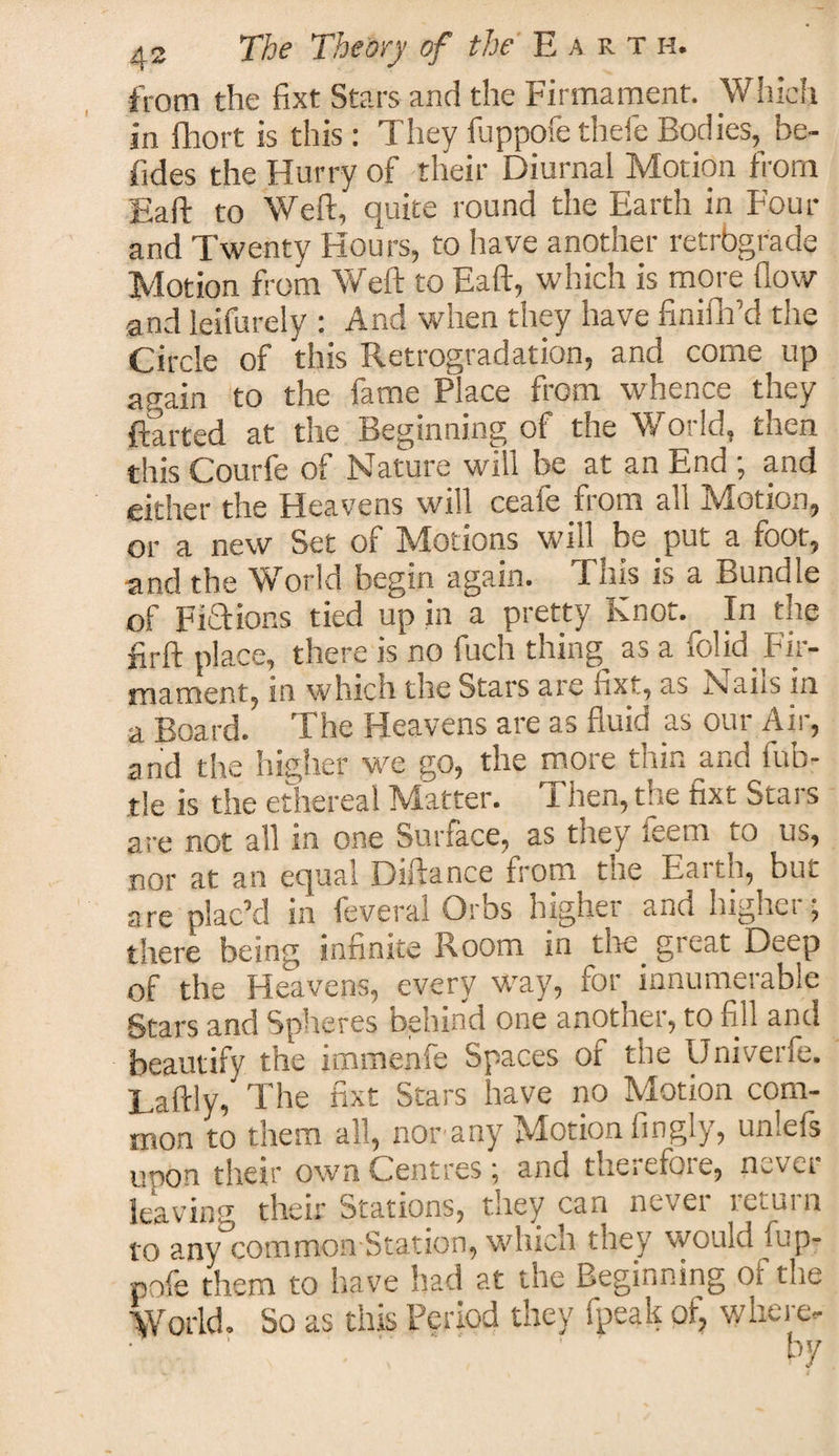 from the fixt Stars and the Firmament. Which in fhort is this: They fuppofe thefe Bodies,^ be- fides the Hurry of their Diurnal Motion from Eaft to Weft, quite round the Earth in Four and Twenty Hours, to have another retrbgrade Motion from Weft to Eaft, which is more flow and leifurely : And when they have finifh’d the Circle of this Retrogradation, and come up again to the fame Place from whence they flatted at the Beginning of the World, then this Courfe of Nature will be at an End ; and either the Heavens will ceafe from all Motion, or a new Set of ^Motions will he put a foot, and the World begin again. This is a Bundle of Fiaions tied up in a pretty Knot. In the firft place, there is no fuch things as a folid_ Fir¬ mament, in which tile Stars are fixt, as Nails in a Board. The Heavens are as fluid as our Air, and the higher we go, the more thin and fub- tle is the ethereal Matter. I hen, the fixt Stars are not all in one Sunace, as they teem to us, nor at an equal Diftance from the Earth, but are plac’d in feveral Orbs higher and higher; there being infinite Room in the great Deep of the Heavens, every way, for innumerable Stars and Spheres behind one another, to fill and beautify the immenfe Spaces of the Univerfe. Laftly, The fixt Stars have no Motion com¬ mon to them all, nor any Motion fingly, unlefs UTOn their own Centres; and therefore, never leaving their Stations, they can nevei ictuin to any common Station, which they would iup- pofe them to have had at the Beginning of the World. So as this Period they fpeak of, where. • ' * ' Kir
