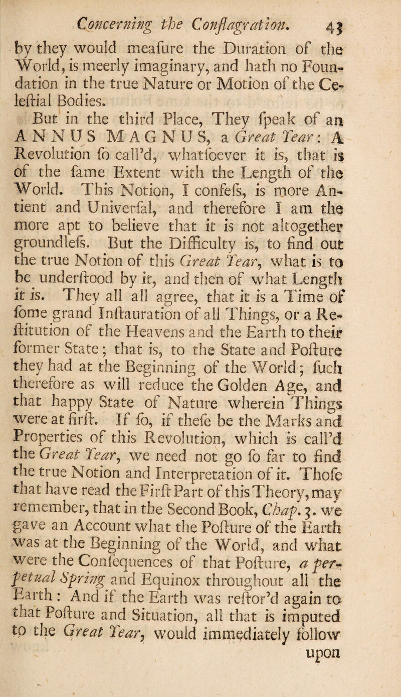 by they would meafure the Duration of the World, is meerly imaginary, and hath no Foun¬ dation in the true Nature or Motion of the Ce- leftial Bodies. But in the third Place, They fpeak of an ANNUS MAG N U S, a Great Tear: A Revolution fo call’d, whatsoever it is, that is of the fame Extent with the Length of the World. This Notion, I confefs, is more An- tient and Univerfal, and therefore I am the more apt to believe that it is not altogether groundlefs. But the Difficulty is, to find out the true Notion of this Great Tear, what is to be underftood by it, and then of what Length it is. They all all agree, that it is a Time of lome grand Xnftauration of all Things, or a Re- ffitution of the Heavens and the Earth to their former State; that is, to the State and Pofture they had at the Beginning of the World; fuch therefore as will reduce the Golden Age, and that happy State of Nature wherein Things were at firft. If fo, if thefe be the Marks and Properties of this Revolution, which is call’d the Great Tear, we need not go fo far to find the true Notion and Interpretation of it. Thofe that have read the Firft Part of this Theory, may remember, that in the Second Book, Chap. 3. we gave an Account what the Pofture of the Earth was at the Beginning of the World, and what were the Confequences of that Pofture, a per** fetual Spring and Equinox throughout all the Earth : And if the Earth was reftor’d again to that Pofture and Situation, all that is imputed to the Great Tear7 would immediately follow upon