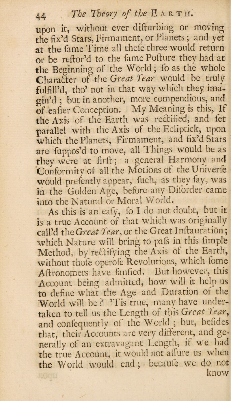 upon it, without ever difturbing or moving the fix’d Stars, Firmament, or Planets; and yet at the fame Time all thefe three would return or be reftor’d to the fame Pofture they had at the Beginning of the World; fo as the whole Charafter of the Great Tear would be truly fulfill’d, tho’ not in that way which they ima¬ gin’d ; but in another, more compendious, and of eafier Conception. My Meaning is this, If the Axis of the Earth was rectified, and fet parallel with the Axis of the Ecliptick, upon which the Planets, Firmament, and fix’d Stars are fuppos’d to move, all Things would be as they were at firft; a general Harmony and Conformity of all the Motions of the Univerfe would prefently appear, iuch, as they fay, was in the Golden Age, before any Diforder came into the Natural or Moral World. As this is an eafy, fo I do not doubt, but it is a true Account of that which was originally call’d the Great Tear, or the Great Inftauration; which Nature will bring to pafs in this fimple Method, by rectifying the Axis of the Earth, without thofe operofe Revolutions, which tome Aftronomers have fanfied. But however, this Account being admitted, how will it help us to define what the Age and Duration of the World will be ? ’Tis true, many have under¬ taken to tell us the Length of this Great tear, and confequentlv of the World ; but, belides that, their Accounts are very different, and ge¬ nerally of an extravagant Length, it we had the true Account, it would not allure us when the World would end; becaufe we do not know
