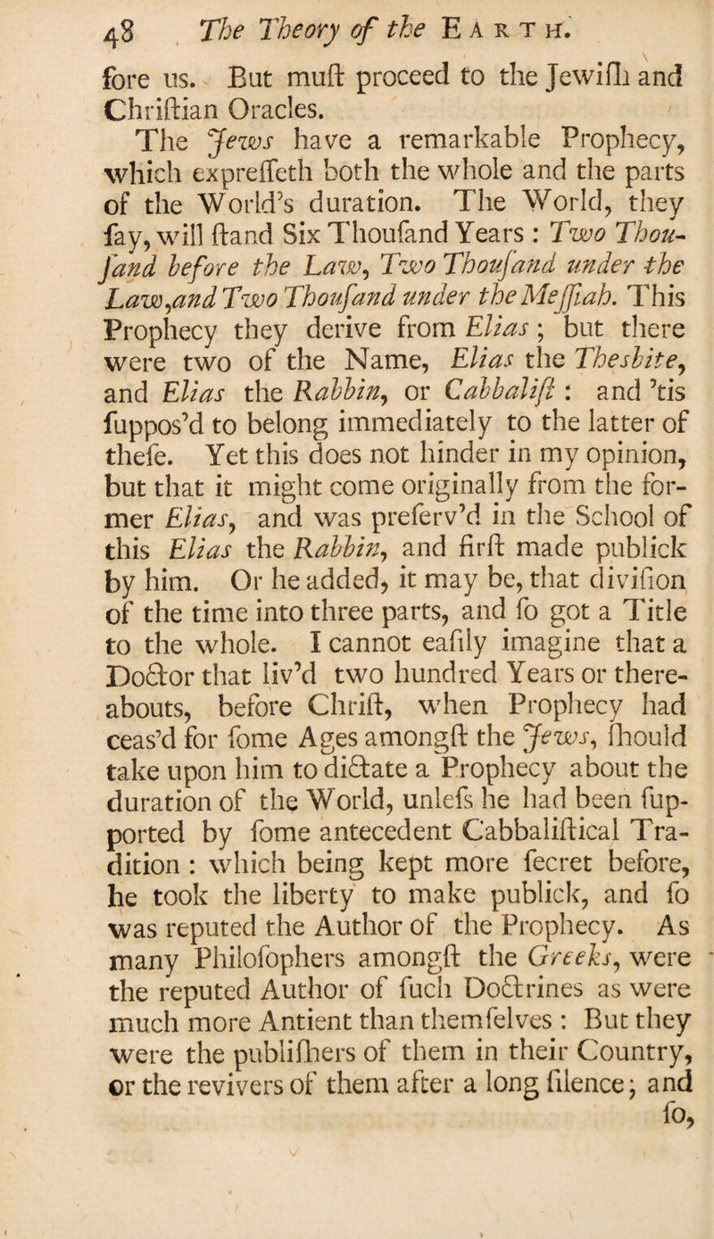 fore us. - But muft proceed to the Jewifli and Chriftian Oracles. The Jews have a remarkable Prophecy, which exprefteth both the whole and the parts of the World’s duration. The World, they fay, will hand Six Thoufand Years : Two Thou¬ fand before the Law, Two Thoufand under the Law,and Two Thoufand under theMejfah. This Prophecy they derive from Elias; but there were two of the Name, Elias the Thesbite, and Elias the Rabbin, or Calbalift : and ’tis fuppos’d to belong immediately to the latter of thefe. Yet this does not hinder in my opinion, but that it might come originally from the for¬ mer Elias, and was preferv’d in the School of this Elias the Rabbin, and firft made publick by him. Or he added, it may be, that divifion of the time into three parts, and fo got a Title to the whole. I cannot eafily imagine that a Doctor that liv’d two hundred Years or there¬ abouts, before Chrift, when Prophecy had ceas’d for fome Ages amongft the Jews, Ihould take upon him to dictate a Prophecy about the duration of the World, unlefs he had been fup- ported by fome antecedent Cabbaliftical Tra¬ dition : which being kept more fecret before, he took the liberty to make publick, and fo was reputed the Author of the Prophecy. As many Philofophers amongft the Greeks, were the reputed Author of fuch Doctrines as were much more Antient than themfelves : But they were the publifhers of them in their Country, or the revivers of them after a long ftlence; and v