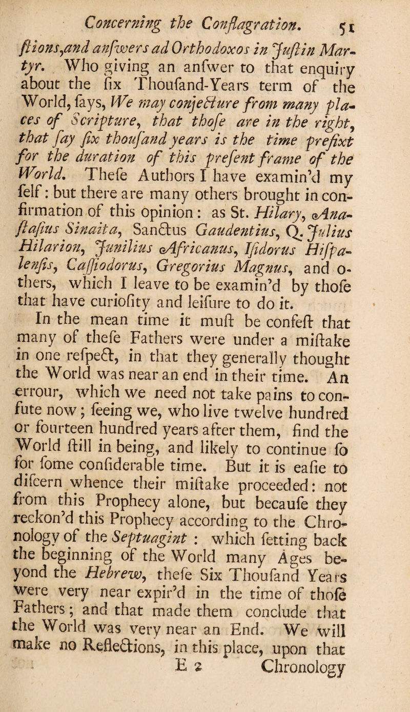 ft ions,and anfwersad Ortho doxos in Juft in Mar¬ tyr. Who giving an anfwer to that enquiry about the fix Thoufand-Years term of the World, lays, We may conjecture from many pla¬ ces of Scripture, that thofe are in the right, that fay fix thoufand years is the time prejixt for the duration of this prefent frame of the World. Thefe Authors I have examin’d my felf: but there are many others brought in con¬ firmation of this opinion: as St. Hilary, aAna- ftafius Sinaita, Sanftus Gaudentius, Q. Julius Hilar ion, Junilius oAfricanus, Jfidorus Hifpa- lenfis, Cafiiodorus, Gregorius Magnus, and 0- thers, which I leave to be examin’d by thole that have curiofity and leifure to do it. In the mean time it mull: be confeft that many of thefe Fathers were under a miftake in one refpeft, in that they generally thought the World was near an end in their time. An -errour, which we need not take pains to con¬ fute now; feeing we, who live twelve hundred or fourteen hundred years after them, find the World ftill in being, and likely to continue fo for fome confiderable time. But it is eafie to difcern whence their miftake proceeded: not from this Prophecy alone, but becaufe they reckon’d this Prophecy according to the Chro¬ nology of the Septuagint : which fetting back the beginning of the World many Ages be¬ yond the Hebrew, thefe Six Thoufand Years were very near expir’d in the time of thofe fathers; and that made them conclude that the World was very near an End. We will make no Refle&amp;ions, in this place, upon that E a Chronology