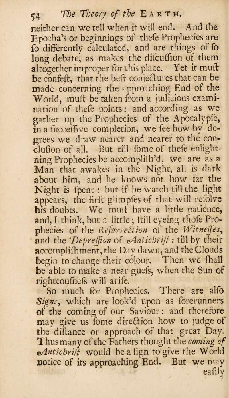 neither can we tell when it will end. And the Epochal or beginnings of thefe Prophecies are fo differently calculated, and are things of fc long debate, as makes the difcuflion of them altogether improper for this place. Yet it mu ft be confe|t, that the beft conjectures that can be made concerning the approaching End of the World, mult be taken from a judicious exami¬ nation of thefe points: and according as we gather up the Prophecies of the Apocalypfe, in a fucceffive completion, we fee how by de¬ grees we draw nearer and nearer to the con- clufion of all. But till fome of thefe enlight- ning Prophecies be accomplifh’d, we are as a Man that awakes in the Night, all is dark about him, and he knows not how far the Night is fpent : but if he watch till the light appears, the firft glimpfes of that will refolve his doubts. We mu ft have a little patience, and, I think, but a little; (fill eyeing thofe Pro¬ phecies of the Refur rebt ion ol the WitnejJ'es, and the cDefrejjion of oAntichrift: till by their accomplifhment, the Day dawn, and the Clouds begin to change their colour. Then we fhall be able to make a near guefs, when the Sun of righteoufnefs will arife. So much for Prophecies. There are alfo Signs, which are look’d upon as forerunners of the coming of our Saviour: and therefore may give us fome direftion how to judge of the diftance or approach of that great Day. Thus many of the Fathers thought the coming of eAntichrift would be a fign to give the World notice of its approaching End. But we may eafily