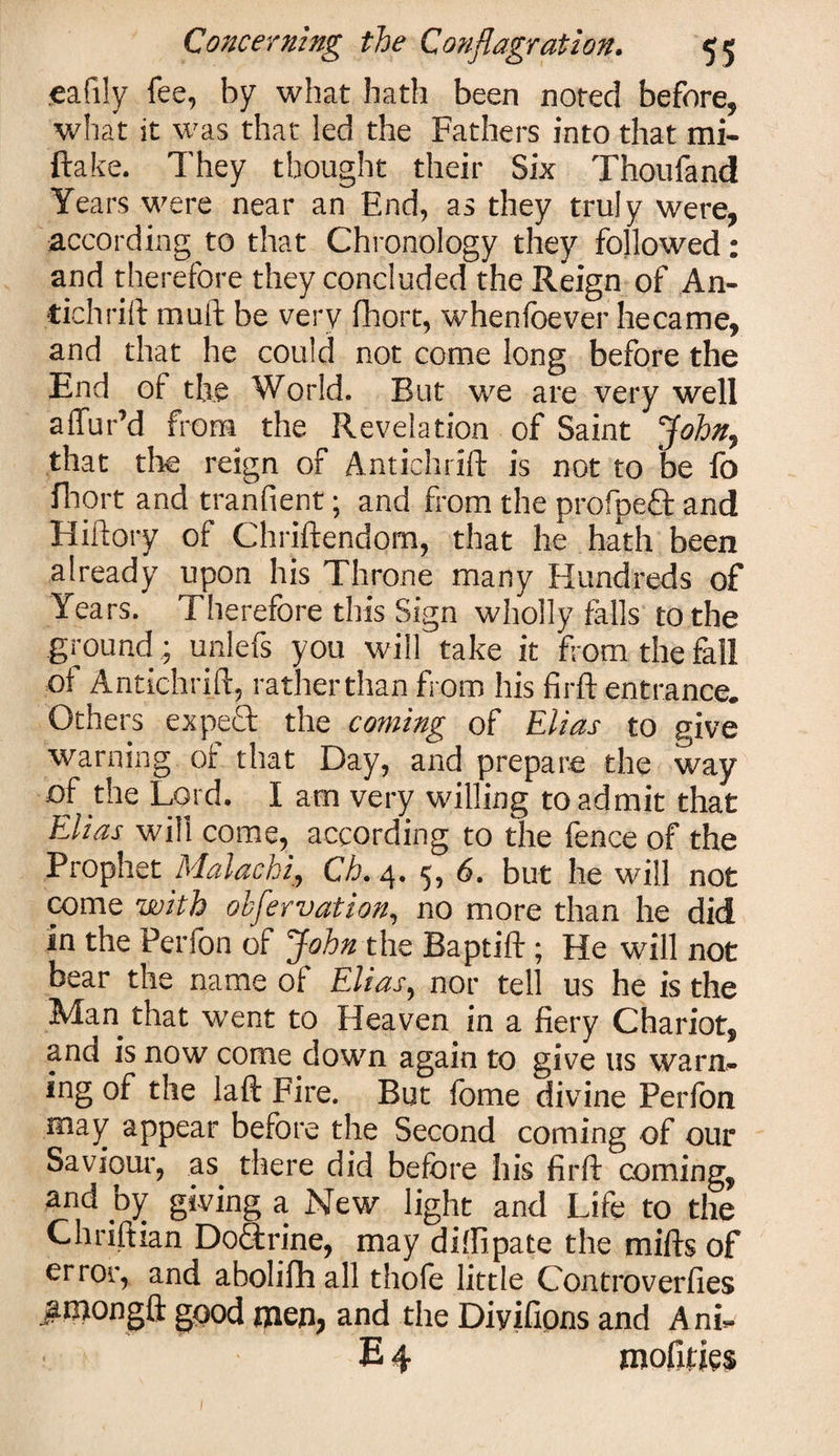 .eafily fee, by what hath been noted before, what it was that led the Fathers into that mi- ftake. They thought their Six Thoufand Years were near an End, as they truly were, according to that Chronology they followed: and therefore they concluded the Reign of An- tichrift muft be very fhort, whenfoever hecame, and that he could not come long before the End of the World. But we are very well affur’d from the Revelation of Saint John, that the reign of Antichrift is not to be fo fbort and tranfient; and from the profpeft and Hiftory of Chriftendom, that he hath been already upon his Throne many Hundreds of Years. Therefore this Sign wholly falls to the ground ; unlefs you will take it from the fall of Antichrift, ratherthan from his firft entrance. Others expefl the coming of Elias to give warning or that Day, and prepare the way of the Lord. I am very willing to admit that Elias will come, according to the fence of the Prophet Mala chi, Ch. 4. 5, 6. but he will not come with ohfervation, no more than he did in the Perfon of John the Baptift; He will not bear the name of Elias, nor tell us he is the Man that went to Heaven in a fiery Chariot, and is now come down again to give us warn¬ ing of the laft Fire. But fome divine Perfon may appear before the Second coming of our Saviour-, as there did before his firft coming, and by giving a New light and Life to the Chriftian Doftrine, may dilfipate the mifts of error, and abolifh all thofe little Controverfies #mongft good men, and the Diyifipns and Ani- E 4 mofities