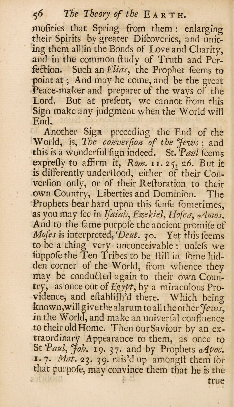 mofities that Spring from them: enlarging their Spirits by greater Difcoveries, and unit¬ ing them all in the Bonds of Love and Charity, and in the common ftudy of Truth and Per¬ fection. Such an Elias, the Prophet feems to point at; And may he come, and be the great Peace-maker and preparer of the ways of the Lord. But at prefent, we cannot from this Sign make any judgment when the World will End. Another Sign preceding the End of the World, is, The conversion of the Jews ; and this is a wonderful fign indeed. St. Taul feems exprefly to affirm it, Rom. 11.25, 26. But it is differently underftood, either of their Con- verfion only, or of their Reftoration to their own Country, Liberties and Dominion. The Prophets bear hard upon this fenfe fometimes, as you may fee in Ifaiah, Ezekiel, Hofea, aAmos. And to the fame purpofe the ancient promife of Mofes is interpreted, ‘Bent. 50. Yet this feems to be a thing very unconceivable : unlefs we fuppofe the Ten Tribes to be It ill in fome hid¬ den corner of the World, from whence they may be conducted again to their own Coun¬ try, as once out of Egypt, by a miraculous Pro¬ vidence, and eftablifh’d there. Which being known,will give the alarum to all the other Jews, in the World, and make an univerfal confluence to their old Home. Then ourSaviour by an ex¬ traordinary Appearance to them, as once to St Taul, Job. 19. 57. and by Prophets sApoc. 1. 7. Mat. 23. 59. rais’d up amongft them for that purpofe, may convince them that he is the true