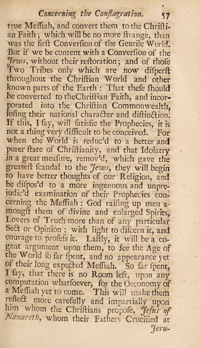 true Meffiah, and convert them to the Chrifti- an Faith; which will be no more ftrange, than was the firft Converfionof the Gentile World, But if we be content with a Converfion of the Jews, without their reftoration; and of thofe Two Tribes only which are now difperft throughout the Chriftian World and other known parts of the Earth : That thefe fttould be converted to theChriftian Faith, and incor¬ porated into the Chriftian Commonwealth, lofing their national character and diftinftion. If this, I fay, will fatisfie the Prophecies, it is not a thing very difficult to be conceived. For when the World is reduc’d to a better and purer ftate of Chriftianity, and that Idolatry in a great meafure, remov’d, which gave the great-eft fcandal to the Jews, they will begin to have better thoughts of our Religion, and be difpos’d to a more ingenuous and unpre¬ judic’d examination of their Prophecies con¬ cerning the Meffiah : God railing up men a- mongft them of divine and enlarged Spirits, Lovers of Truth more than of any particular Sect or Opinion ; with light to dilcern it, and courage to profefs it. Laftly, it will be a co¬ gent argument upon them, to fee the Age of the World to far fpent, and no appearance yet of their long expected Meffiah. So far fpent, I fay, that there is no Room left, upon any computation whatfoever, for the Occonomy of a Meffiah yet to come. This will make them refleft more carefully and impartially upon him whom the Chriftians propofe, Jefiis of Nazareth, whom their Fathers Crucified at Jem-
