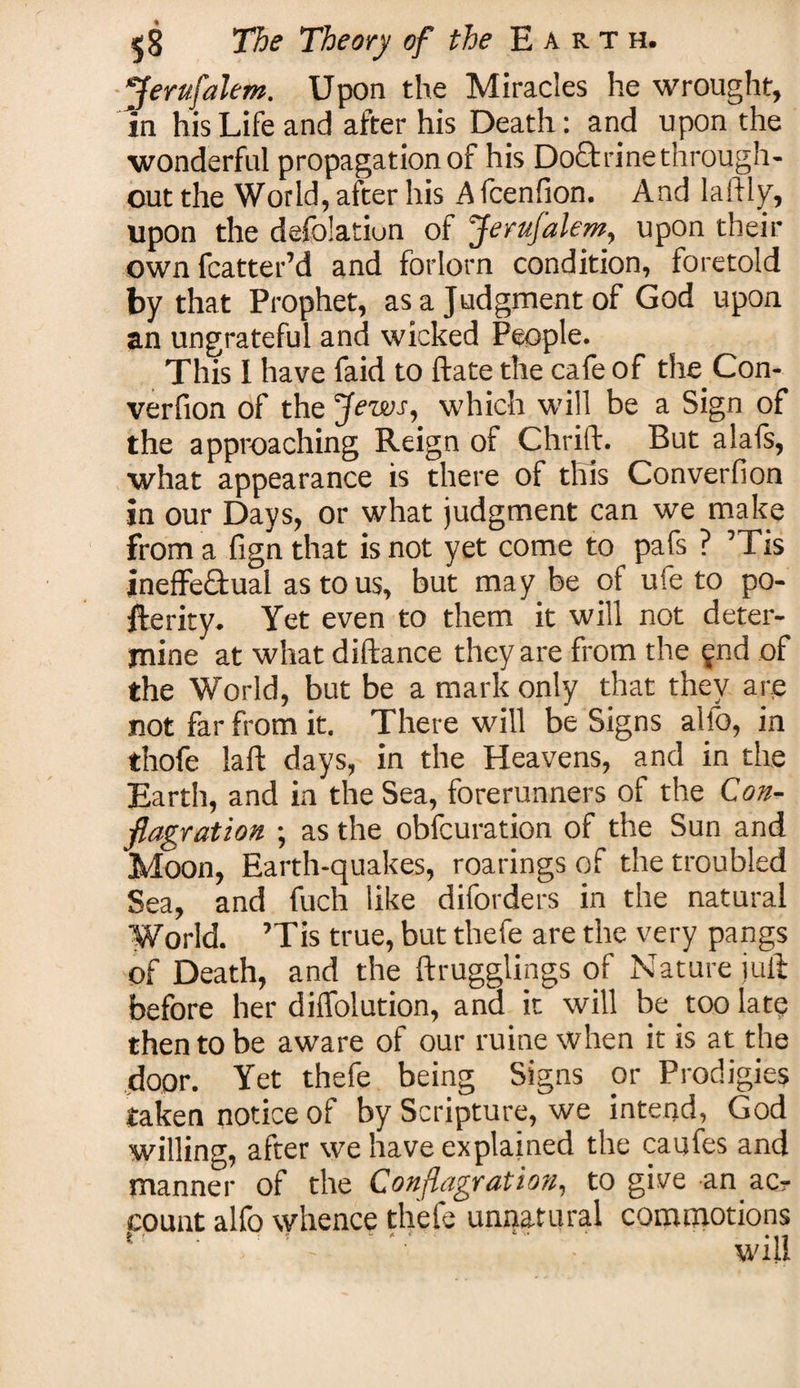 Jerufalem. Upon the Miracles he wrought, in his Life and after his Death: and upon the wonderful propagation of his Doftrinethrough¬ out the World, after his A fcenfion. And laftly, upon the defolatiun of Jerufalem, upon their own fcatter’d and forlorn condition, foretold by that Prophet, as a Judgment of God upon an ungrateful and wicked People. This I have faid to ftate the cafe of the Con- verfion of the jfews, which will be a Sign of the approaching Reign of Chrift. But alafs, what appearance is there of this Converfion in our Days, or what judgment can we make from a fign that is not yet come to pafs ? ’Tis ineffectual as to us, but may be of ufe to po¬ sterity. Yet even to them it will not deter¬ mine at what diftance they are from the fnd of the World, but be a mark only that they are not far from it. There will be Signs alfo, in thofe laft days, in the Heavens, and in the Earth, and in the Sea, forerunners of the Con¬ flagration ; as the obfcuration of the Sun and Moon, Earth-quakes, roarings of the troubled Sea, and fuch like diforders in the natural World. ’Tis true, but thefe are the very pangs of Death, and the ftrugglings of Nature jull before her diffolution, and it will be too late then to be aware of our ruine when it is at the door. Yet thefe being Signs or Prodigies taken notice of by Scripture, we intend, God willing, after we have explained the caufes and manner of the Conflagration, to give an ac¬ count alfo whence thefe unnatural commotions t ■ . t “ * * ■' ‘ *i1