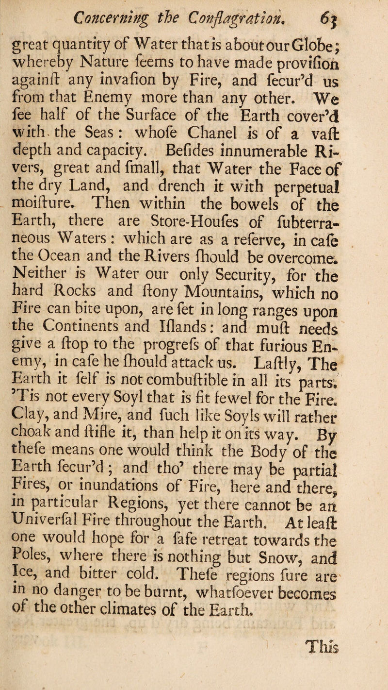 great quantity of Water thatis about our Globe; whereby Nature feems to have made provifion againft any invafion by Fire, and fecur’d us from that Enemy more than any other. We lee half of the Surface of the Earth cover’d with, the Seas: whofe Chanel is of a vaffc depth and capacity. Befides innumerable Ri¬ vers, great and fmall, that Water the Face of the dry Land, and drench it with perpetual moifture. Then within the bowels of the Earth, there are Store-Houfes of fubterra- neous Waters : which are as a referve, in cafe the Ocean and the Rivers fhould be overcome. Neither is Water our only Security, for the hard Rocks and ftony Mountains, which no Fire can bite upon, are fet in long ranges upon the Continents and Elands: and muft needs give a flop to the progrefs of that furious En¬ emy, in cafe he fhould attack us. Laftly, The Earth it felf is not combuftible in all its parts. ’Tis not every Soyl that is fit fewel for the Fire. Clay, and Mire, and fuch like Soyls will rather choak and ftifle it, than help it on its way. By thefe means one would think the Body of the Earth fecur’d ; and tho’ there may be partial Fires, or inundations of Fire, here and there, in particular Regions, yet there cannot be an Univerfal Fire throughout the Earth. At leafifc one would hope for a fafe retreat towards the Poles, where there is nothing but Snow, and Ice, and bitter cold. Thefe regions fure are in no danger to be burnt, whatfoever becomes of the other climates of the Earth. This