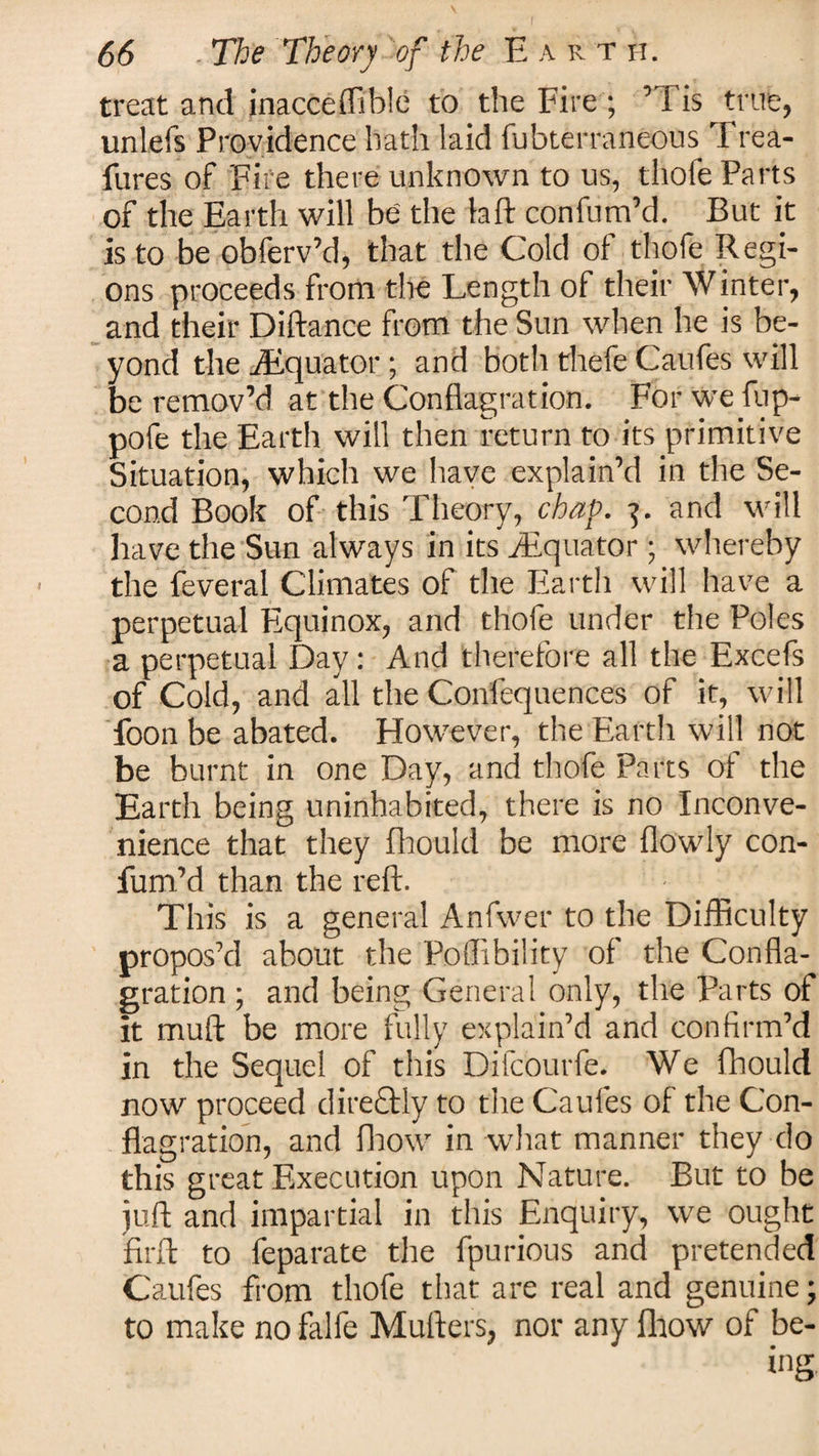 treat and jnacceffible to the Fire ; ’Tis true, unlefs Providence hath laid fubterraneous Trea- fures of Fife there unknown to us, thole Parts of the Earth will be' the laft confum’d. But it is to be obferv’d, that the Cold of thofe Regi¬ ons proceeds from the Length of their Winter, and their Diftance from the Sun when he is be¬ yond the ./Equator; and both thefe Caufes will be remov’d at the Conflagration. For we fup- pofe the Earth will then return to its primitive Situation, which we have explain’d in the Se¬ cond Book of this Theory, chap. 3. and will have the Sun always in its ^Equator ; whereby the feveral Climates of the Earth will have a perpetual Equinox, and thofe under the Poles a perpetual Day: And therefore all the Excefs of Cold, and all the Confequences of it, will Toon be abated. However, the Earth will not be burnt in one Day, and thofe Parts of the Earth being uninhabited, there is no Inconve¬ nience that they fhould be more flowly con¬ fum’d than the reft. This is a general Anfwer to the Difficulty propos’d about the Poffibility of the Confla¬ gration ; and being General only, the Parts of it muft be more fully explain’d and confirm’d in the Sequel of this DifcOurfe. We fhould now proceed direQdy to the Caufes of the Con¬ flagration, and fhow in what manner they do this great Execution upon Nature. But to be juft and impartial in this Enquiry, we ought firft to feparate the fpurious and pretended Caufes from thofe that are real and genuine; to make no falfe Mufters, nor any fhow of be-