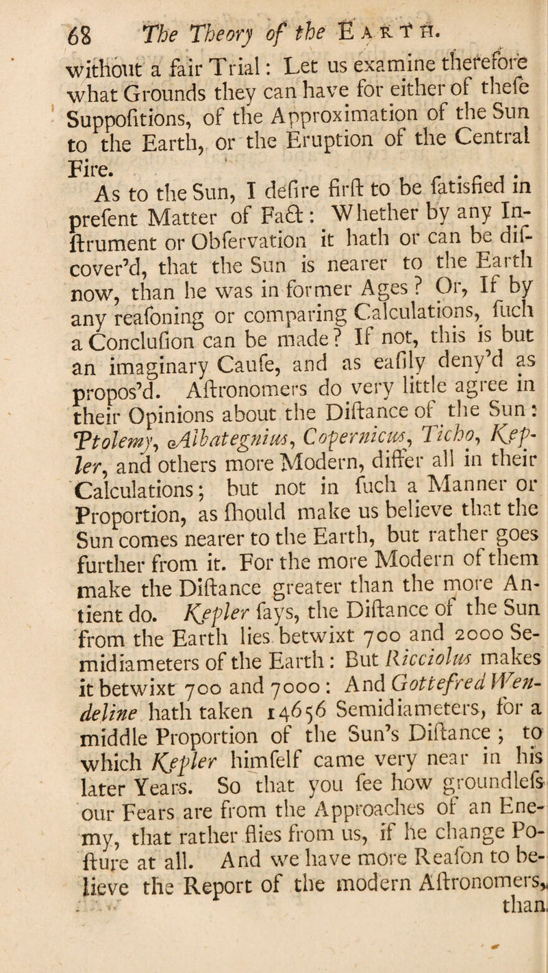 without a fair Trial: Let us examine therefore what Grounds they can have for either of thefe Suppofitions, of the Approximation of the Sun to the Earth, or the Eruption of the Central Fire. As to the Sun, I defire fir ft to be fatisfied in prefent Matter of Fa£t: ’Whether by any In- ftrument or Obfervation it hath or can be dit- cover’d, that the Sun is nearer to the Eaith now, than he was in former Ages ? Or, It by any reafoning or comparing Calculations, fuch a Conclufion can be made ? If not, this is but an imaginary Caufe, and as eafiiy deny d as propos’d. Aftronomers do very little agree in their Opinions about the Diftance of the Sun: 'Ptolemy, oA-ihrite^niies, QoVer nicies, Ticho, ler, and others more Modern, differ all in their Calculations; but not in fuch a. Manner or Proportion, as fhould make us believe that the Sun comes nearer to the Earth, but rather goes further from it. For the more Modern of them make the Diftance greater than the more An- tient do. Kjpler fays, the Diftance of the Sun from the Earth lies betwixt 700 and 2000 Se¬ midiameters of the Earth: But Ricciolu'S makes it betwixt 700 and 7000: And GottefredlVen- deline hath taken 14656 Semidiameters, fora middle Proportion of the Sun’s Diftance ; to which Kjfler himfelf came very near in his later Years. So that you fee how groundlefs our Fears are from the Approaches of an Ene¬ my, that rather flies from us, if he change Po- fture at all. And we have more Reafon to be¬ lieve the Report of the modern Aftronomers,, than,
