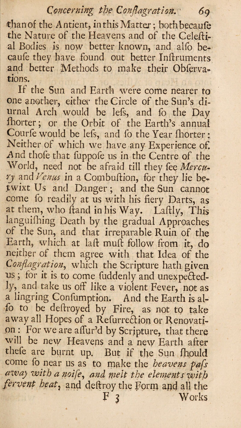 Chari of the Antient, in this Matter; bothbecaufe the Nature of the Heavens and of the Celefti- al Bodies is now better known, and alfo be- eaufe they have found out better Inftruments and better Methods to make their Obferva* tions. If the Sun and Earth were come nearer to one another, either the Circle of the Sun’s di¬ urnal Arch would be lefs, and fo the Day Shorter; or the Orbit of the Earth’s annual Courfe would be lefs, and fo the Year fhorter: Neither of which we have any Experience ofi And thofe that fuppofe us in the Centre of the World, need not be afraid till they fee Mercu¬ ry and Venus in a Combuftion, for they lie be^ twixt Us and Danger; and the Sun cannot come fo readily at us with his fiery Darts, as at them, who ftand in his Way. Laftly, This languifhing Death by the gradual Approaches of the Sun, and that irreparable Ruin of the Earth, which at la ft muft follow from it, do neither of them agree with that Idea of the Conflagration, which the Scripture hath given usj for it is to come fuddenly and unexpected¬ ly, and take us off like a violent Fever, not as a lingring Confumption. And the Earth is al¬ fo to be deftroyed by Fire, as not to take away all Hopes of a RefurreCtion or Renovati¬ on : For we are allur’d by Scripture, that there will be new Heavens and a new Earth after thefe are burnt up. But if the Sun fhpuld come fo near us as to make the heavens pafs aw a) with a ?toife, and melt the eleme?its with fervent heat: and deftroy the Forna agd all the F 3 Works