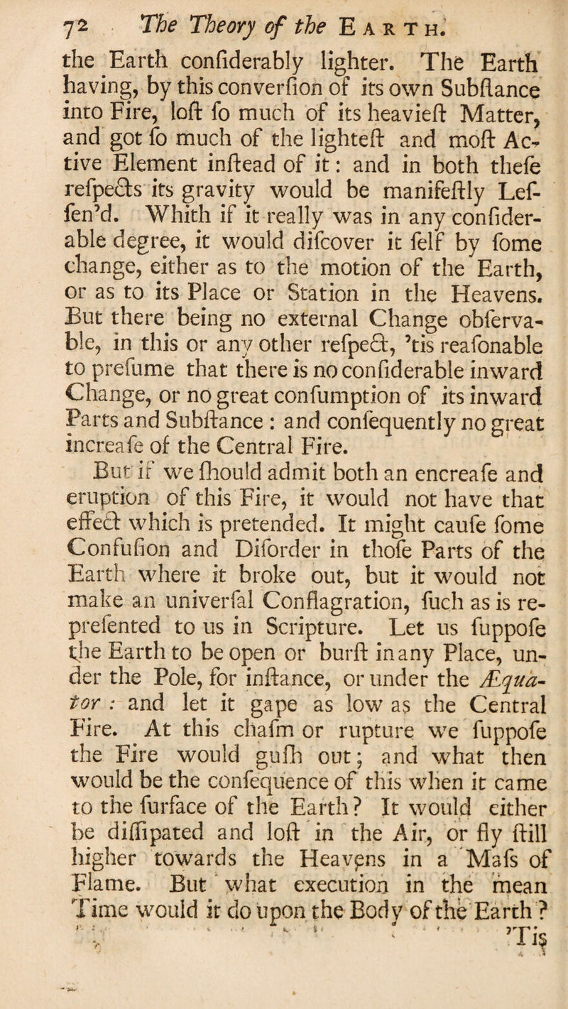 the Earth confiderably lighter. The Earth having, by this converfion of its own Subfiance into Fire, loft fo much of its heavieft Matter, and got fo much of the lighteft and moft Ac¬ tive Element inftead of it: and in both thefe refpects its gravity would be manifeftly Lef- fen’d. Whith if it really was in any confider- able degree, it would difcover it felf by fome change, either as to the motion of the Earth, or as to its Place or Station in the Heavens. But there being no external Change obferva- ble, in this or any other refpe£t, ’tis reafonable to prefume that there is noconfiderable inward Change, or no great confumption of its inward Parts and Subftance: and confequently no great increafe of the Central Fire. But if we fhould admit both an encreafe and eruption of this Fire, it would not have that effect which is pretended. It might caufe fome Confufion and Diforder in thofe Parts of the Earth where it broke out, but it would not make an univerfal Conflagration, fuch as is re¬ prefen ted to us in Scripture. Let us fuppofe the Earth to be open or burft in any Place, un¬ der the Pole, for inftance, or under the ALqua- tor : and let it gape as low as the Central Fire. At this chafm or rupture we fuppofe the Fire would guilt out; and what then would be the confequence of this when it came to the furface of the Earth ? It would either be diflipated and loft in the Air, or fly ftill higher towards the Heavpns in a Mafs of Flame. But what execution in the mean Time would it do upon the Body ofthe Earth ? rT**