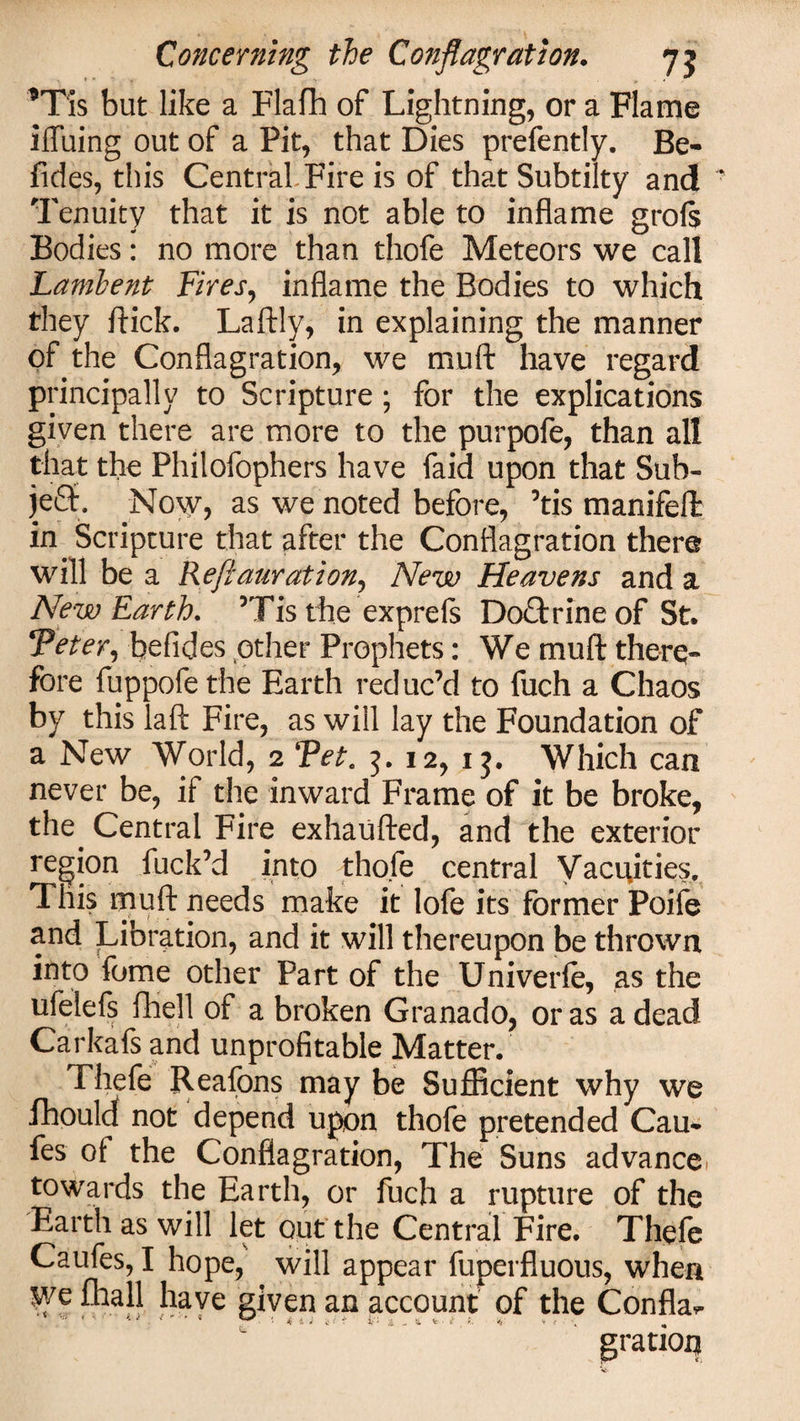 *Tis but like a Flafh of Lightning, or a Flame iffuing out of a Pit, that Dies prefently. Be- fides, this Central Fire is of that Subtilty and Tenuity that it is not able to inflame grofe Bodies: no more than tliofe Meteors we call Lambent Fires, inflame the Bodies to which they flick. Laftly, in explaining the manner of the Conflagration, we muft have regard principally to Scripture; for the explications given there are more to the purpofe, than all that the Philofophers have faid upon that Sub- je£t. No\y, as we noted before, ’tis manifeffc In Scripture that after the Conflagration there will be a Reftaurationj New Heavens and a New Earth. ’Tis the exprefs DoTrine of St. Veter, befides other Prophets: We muft there¬ fore fuppofe the Earth reduc’d to fuch a Chaos by this laft Fire, as will lay the Foundation of a New World, 2 Vet. 12, ij. Which can never be, if the inward Frame of it be broke, the. Central Fire exhaufted, and the exterior region fuck’d into thofe central Vacuities, This muft needs make it lofe its former Poife and Libration, and it will thereupon be thrown into fome other Part of the Univerle, as the ufelefs fhell of a broken Granado, or as a dead Carkafs and unprofitable Matter. Thefe Reafons may be Sufficient why we fhould not depend upon thofe pretended Cau* fes of the Conflagration, The Suns advancei towards the Earth, or fuch a rupture of the Earth as will let out the Central Fire. Thefe Caufes, I hope, will appear fuperfluous, when we fhall have given an account of the Confla^ gratioij