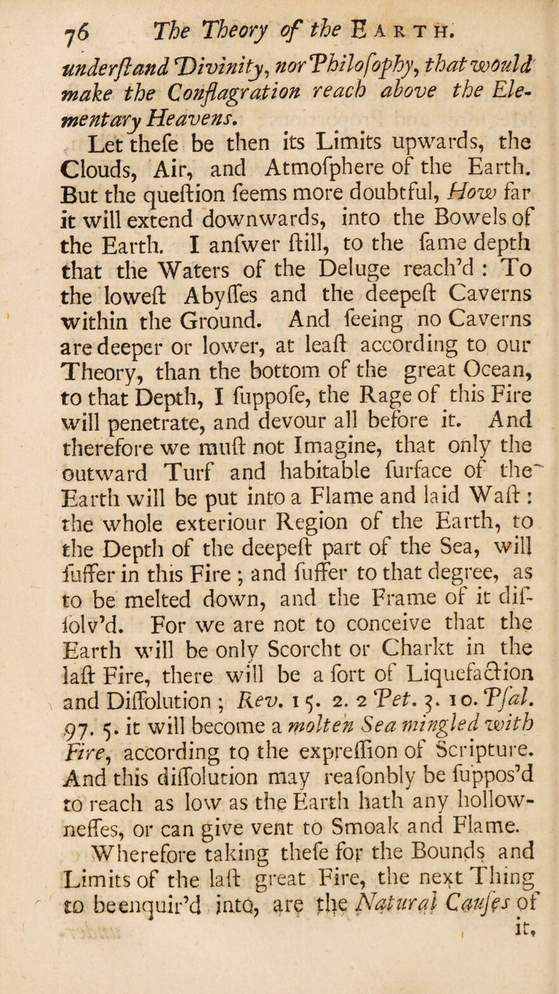 underftand Divinity, norThilofophy, that would make the Conflagration reach above the Ele¬ mentary Heavens. Let thefe be then its Limits upwards, the Clouds, Air, and Atmofphere of the Earth. But the queftion feems more doubtful, How far it will extend downwards, into the Bowels of the Earth. I anfwer ftill, to the fame depth that the Waters of the Deluge reach’d : To the loweft Abyffes and the deepeft Caverns within the Ground. And feeing no Caverns are deeper or lower, at leaf! according to our Theory, than the bottom of the great Ocean, to that Depth, I fuppofe, the Rage of this Fire will penetrate, and devour all before it. And therefore we mud not Imagine, that only the outward Turf and habitable furface of the' Earth will be put into a Flame and laid Waft : the whole exteriour Region of the Earth, to the Depth of the deepeft part of the Sea, will fuffer in this Fire ; and fuffer to that degree, as to be melted down, and the Frame of it dif- iolv’d. For we are not to conceive that the Earth will be only Scorcht or Charkt in the laft Fire, there will be a fort of Liquefaction and Diffolution ; Rev. 15. 2. 2 Tet. 3. lo.Tfal. ,97. 5. it will become a molten Sea mingled with Fire, according to the expreffion of Scripture. And this diffolution may reafonbly be fuppos’d to reach as low as the Earth hath any hollow- neffes, or can give vent to Smoak and Flame. Wherefore taking thefe for the Bounds and Limits of the laft great Fire, the next Tiling^ to heenquir’d into, are the Natural Caufls of it.