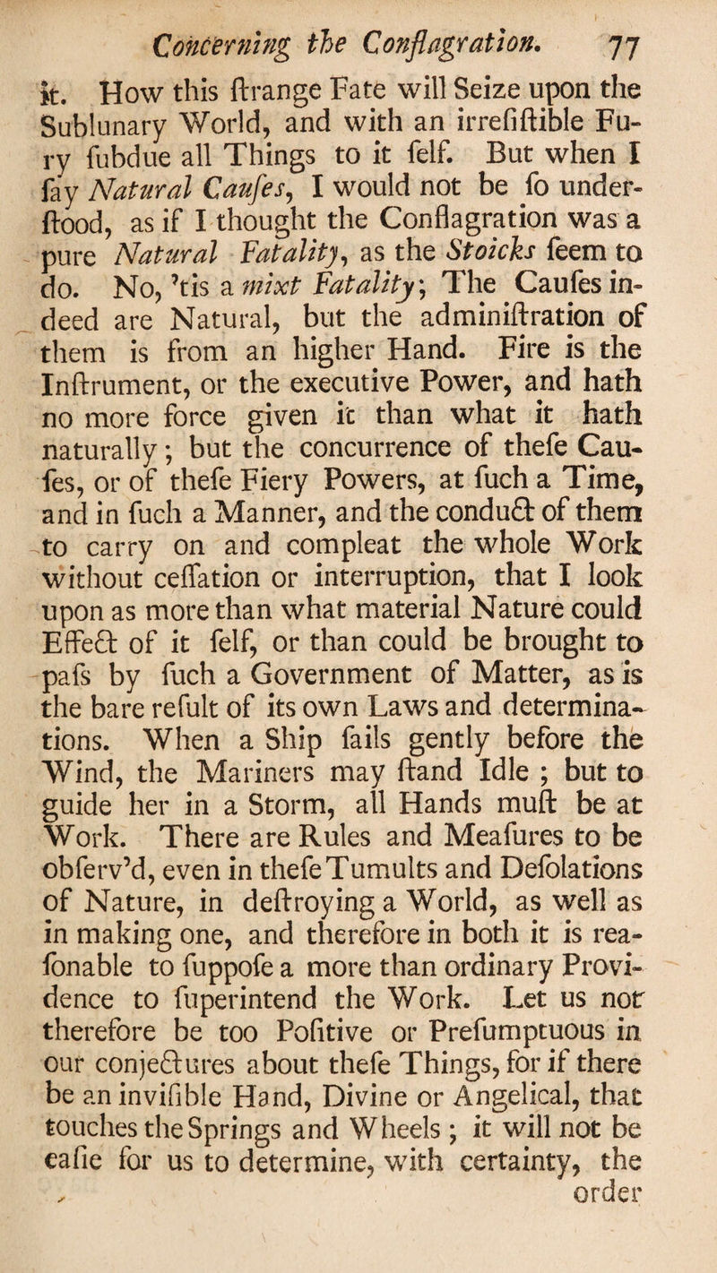 I- Concerning the Conflagration. 77 it. How this Arrange Fate will Seize upon the Sublunary World, and with an irrefiftible Fu¬ ry fubdue all Things to it felf. But when I fay Natural Caufes, I would not be fo under- ftood, as if I thought the Conflagration was a pure Natural Fatality, as the Stoicks feem to do. No, ’tis a mixt Fatality; The Caufes in¬ deed are Natural, but the adminiftration of them is from an higher Hand. Fire is the Inftrument, or the executive Power, and hath no more force given ic than what it hath naturally; but the concurrence of thefe Cau¬ fes, or of thefe Fiery Powers, at fuch a Time, and in fuch a Manner, and the conduCt of them to carry on and compleat the whole Work without ceffation or interruption, that I look upon as more than what material Nature could Effect of it felf, or than could be brought to pafs by fuch a Government of Matter, as is the bare refult of its own Laws and determina¬ tions. When a Ship fails gently before the Wind, the Mariners may ftand Idle ; but to guide her in a Storm, all Hands muft be at Work. There are Rules and Meafures to be obferv’d, even in thefe Tumults and Delegations of Nature, in deftroying a World, as well as in making one, and therefore in both it is rea- fonable to fuppofe a more than ordinary Provi¬ dence to fuperintend the Work. Let us not therefore be too Politive or Prefumptuous in our conjectures about thefe Things, for if there be an invisible Hand, Divine or Angelical, that touches the Springs and Wheels; it will not be eafie for us to determine, with certainty, the ,■ order