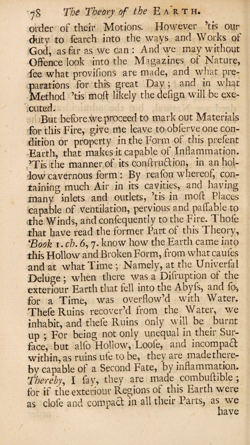 order of their Motions. However ’tis our duty to fearch into the ways and Works of God, as far as we can : And we may without Offence look into the Magazines of Nature, fee what provifions are made, and what pre¬ parations for this great Day ; and in what Method ’tis moft likely the defign will be exe¬ cuted. But before we proceed to mark out Materials for this Fire, give me leave to obferveone con¬ dition or property in the Form of this prefent Earth, that makes it capable of Inflammation. ’Tis the manner of its conftruclion, in an hol¬ low cavernous form : By reafon whereof, con¬ taining much Air in its cavities, and having many inlets and outlets, ’tis in moft Places capable of ventilation, pervious and paflable to the Winds, and confequently to the Fire. Thofe that have read the former Part of this Theory, 'Book i. ch. 6,7. know how the Earth came into this Hollow and Broken Form, from what caufes and at what Time ; Namely, at the Univerfal Deluge; when there was a Difruption of the exteriour Earth that fell into the Abyfs, and fo-, for a Time, was overflow’d with Water. Thefe Ruins recover’d from the Water, we inhabit, and thefe Ruins only will be burnt up ; For being not only unequal in.their Sur¬ face, but alfo Hollow, Loofe, and incompact within, as ruins ule to be, they are made there¬ by capable of a Second Fate, by inflammation. Thereby, I fay', they are made combuftible 5 for if the exteriour Regions of this Earth were as clofe and compact in all their Parts, as we have