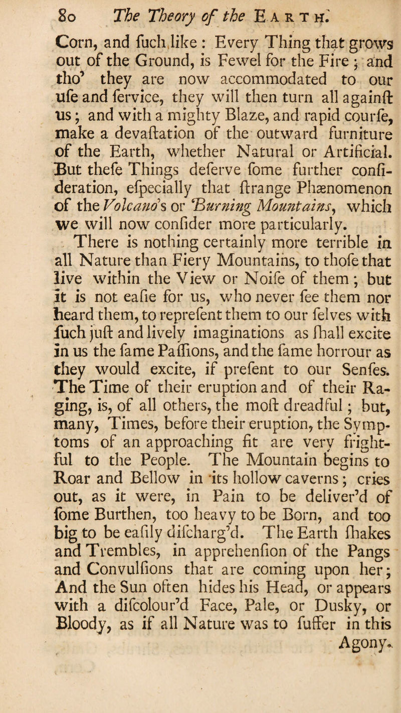Corn, and fuch like : Every Thing that grows out of the Ground, is Fewel for the Fire • and tho’ they are now accommodated to our ufe and fervice, they will then turn allagainft us; and with a mighty Blaze, and rapid courfe, make a devaluation of the outward furniture of the Earth, whether Natural or Artificial. But thefe Things deferve fome further confi- deration, efpecially that ftrange Phenomenon of the Volcano's or Burning Mountains, which we will now confider more particularly. There is nothing certainly more terrible in all Nature than Fiery Mountains, to thofe that live within the View or Noife of them; but it is not eafie for us, who never fee them nor heard them, to reprefent them to our felves with fuch juft and lively imaginations as Fball excite in us the fame Paffions, and the fame horrour as they would excite, if prefent to our Senfes. The Time of their eruption and of their Ra¬ ging, is, of all others, the moft dreadful; but, many, Times, before their eruption, the Symp¬ toms of an approaching fit are very fright¬ ful to the People. The Mountain begins to Roar and Bellow in its hollow caverns ; cries out, as it were, in Pain to be deliver’d of fome Burthen, too heavy to be Born, and too big to be eafily difcharg’d. The Earth fhakes and Trembles, in apprehenfion of the Pangs and Convulfions that are coming upon her; And the Sun often hides his Head, or appears with a difcolour’d Face, Pale, or Dusky, or Bloody, as if all Nature was to fuffer in this Agony..
