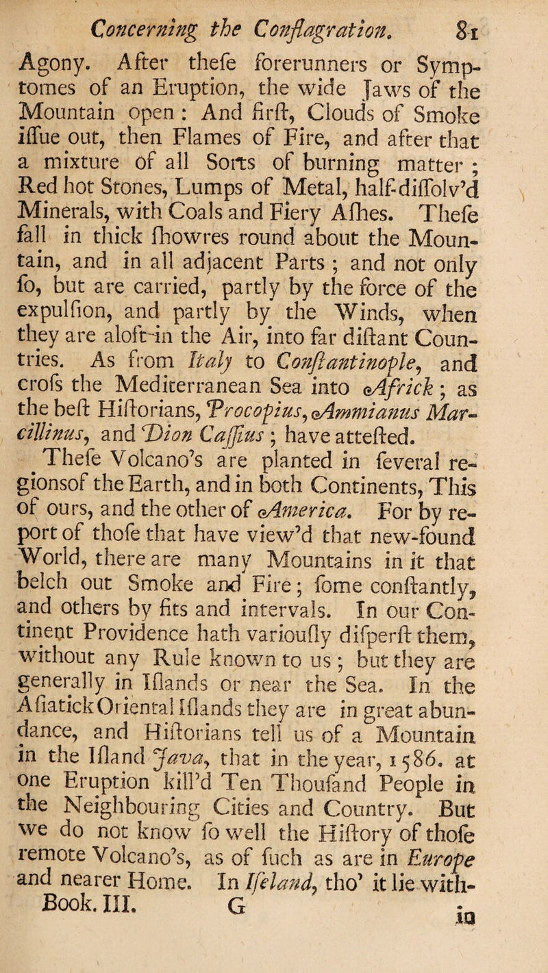 Agony. After thefe forerunners or Symp- tomes of an Eruption, the wide Jaws of the Mountain open : And firft, Clouds of Smoke iffue out, then Flames of Fire, and after that a mixture of all Sorts of burning matter ; Red hot Stones, Lumps of Metal, half-diffolv’d Minerals, with Coals and Fiery Afhes. Thefe fall in thick fhowres round about the Moun¬ tain, and in all adjacent Parts ; and not only fo, but are carried, partly by the force of the expulfion, and partly by the Winds, when they are aloft-in the Air, into far diftant Coun¬ tries. As from Italy to Conftantinofle, and crofs the Mediterranean Sea into oAfrick ; as the beft Hiftorians, Trocopus,eAmmianus Mar- cillinus, and Dion Caputs ; have attefted. . Thefe Volcano’s are planted in feveral re- gionsof the Earth, and in both Continents, This of ours, and the other of cAmerica. For by re¬ port of thofe that have view’d that new-found World, there are many Mountains in it that belch out Smoke and Fire; feme conftantly, and others by fits and intervals. In our Con¬ tinent Providence hath varioufly difperft them, without any Rule known to us; but they are generally in I (lands or near the Sea. In the AfiatickOriental [(lands they are in great abun¬ dance, and Hiftorians tell us of a Mountain in the 1 (land Javay that in the year, 15S6. at one Eruption kill'd Ten Thoufand People in the Neighbouring Cities and Country. But we do not know fo well the Hiftory of thofe remote Volcano’s, as of fuch as are in Europe and nearer Home. In tho’ it lie with- Book. III. G