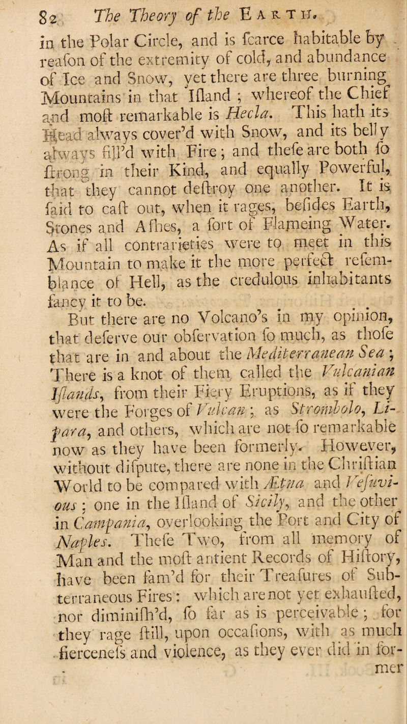 in the Polar Circle, and is fcarce habitable by reaion of the extremity of cold, and abundance of Ice and Snow, yet there are three burning Mountains in that ifland ; whereof the Chief and mold remarkable is Hecla. I his hath its Jtfead always cover’d with Snow, and its belly always fill’d with Fire; and thefe are both fo ftrong in their Kind, and equally Powerful, that they cannot deftroy one another. It is, laid to call: out, when it rages, befides Earth, Stones and Allies, a fort of Flapping Water. As if ail contrarieties were to meet in this Mountain to make it the more perfect refem- blance of Hell, as the credulous inhabitants fancy, it to be. But there are no Volcano’s in my opinion, that deferve our obfervation fo much, as thofe that are in and about the Mediterranean Sea ; There is a knot of them, called die Vulcanian lianas, from their Fiery Eruptions, as if they were the Forges of / ulcan \ as Stronilolo, Li- far a, and others, which are not fo remarkable now as they have been formerly. However, without difpute, there are none in the Chriftian World to be compared with . Etna and Ftfuvi- OUS : one in the Ifland of Sicily, and the other in Campania, overlooking the Port and City of Naples. Thefe Two, from all memory of Man and the rnoft antient Records of Hiftory, have been fam’d for their Treafures of Sub¬ terraneous Fires: which arenot yet exhaufted, nor diminifh’d, fo far as is perceivable ; for they rage ftill, upon occafions, with as much fiercenefs and violence, as they ever did in for¬ mer