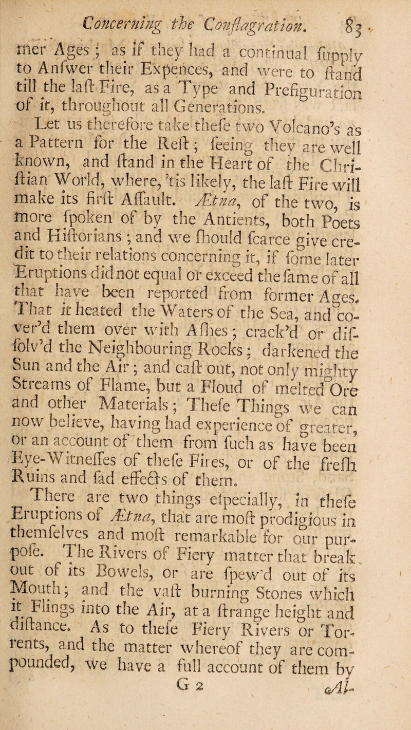 mer Ages ; as if they had a continual iiipply to Anfwer their Expellees, and were to fiand till the laft Fire, as a Type and Prefiguratinn of it, throughout all Generations. &amp; Let us therefore take thefe two Volcano’s as a Pattern for the Reft ; feeing they are well known, and ftand in the Heart of the Chri- ftian World, where, ’tis likely, the laft Fire will make its firft Affault. jEtna, of the two, is more ^ fpoken of by the Antients, both Poets and Hiftorians ; and we fhould fcarce give cre¬ dit to their relations concerning it, if fome later Eruptions did not equal or exceed the fame of all that have been reported from former Ages. ILat it heated the Waters of the Sea, and co¬ ver’d them over with Allies • crack’d or’dif- lolv'd the Neighbouring Rocks; darkened the Sun and the Air ; and call out, not only mighty Streams of Flame, but a Floud of melted Ore and other Materials; Fhefe Things we can now buUeve, having nad experience of greater, or an account of them from fuch as have been Eye-Witneffes of thefe Fires, or of the frefli Ruins and fad effeffs of them. There are two things eipecially, in thefe Eruptions of Mtna, that ate mod prodigious in themfelves and moft remarkable for our pur- pofe. 1 he Rivers of Fiery matter that break out of its Bowels, Or'are fpew'd out of its * - ^ j the vail burning Stones which it Flings into the Air, at a ftrange height and cl lira nee. As to thefe Fiery Rivers or Tor¬ rents, and the matter whereof they are com¬ pounded, we have a full account of them by