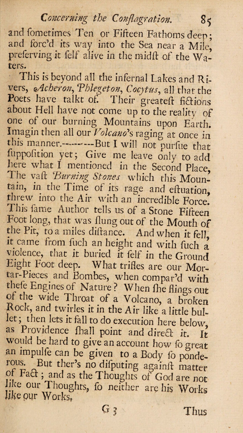 and fometimes Ten or Fifteen Fathoms deep; and forc’d its way into the Sea near a Mile* preferving it felf alive in the midft of the Wa¬ ters. This is beyond all the infernal Lakes and Ri¬ vers, oAcheron, Thlegeton, Cocjtns, all that the Poets have talkt of. Their greateft fictions about Hell have not come up to the reality of one of our burning Mountains upon Earth. Imagin then all our Volcanoes raging at once in this manner.--—But I will not purfue that fuppofition yet; Give me leave only to add here what I mentioned in the Second Place The vaft ‘Burning Stones which this Moun¬ tain, in the Time of its rage and eftuation, threw into the Air with an incredible Force. This fame Author tells us of a Stone Fifteen Foot long, that was flung out of the Mouth of the Pit, to a miles diftance. And when it fell it came from fuch an height and with fuch a violence, that it buried it felf in the Ground Eight Foot deep. What trifles are our Mor¬ tar-Pieces and Bombes, when compar’d with thde Engines of Nature ? When fhe flinns out of .he wide Throat of a Volcano, a broken Rock, and twirles it in the Air like a little bul- et ? then lets it fall to do execution here below as Providence fhall point and dire£t it. It would be hard to give an account how fo great an impulfe can be given to a Body fo ponde- 1 ®u1s; But ther’s no difputing againft matter ot Pact; and as the Thoughts of God are not fl ce our Thoughts, fo neither arc his Works tike pur Works, G | Thus