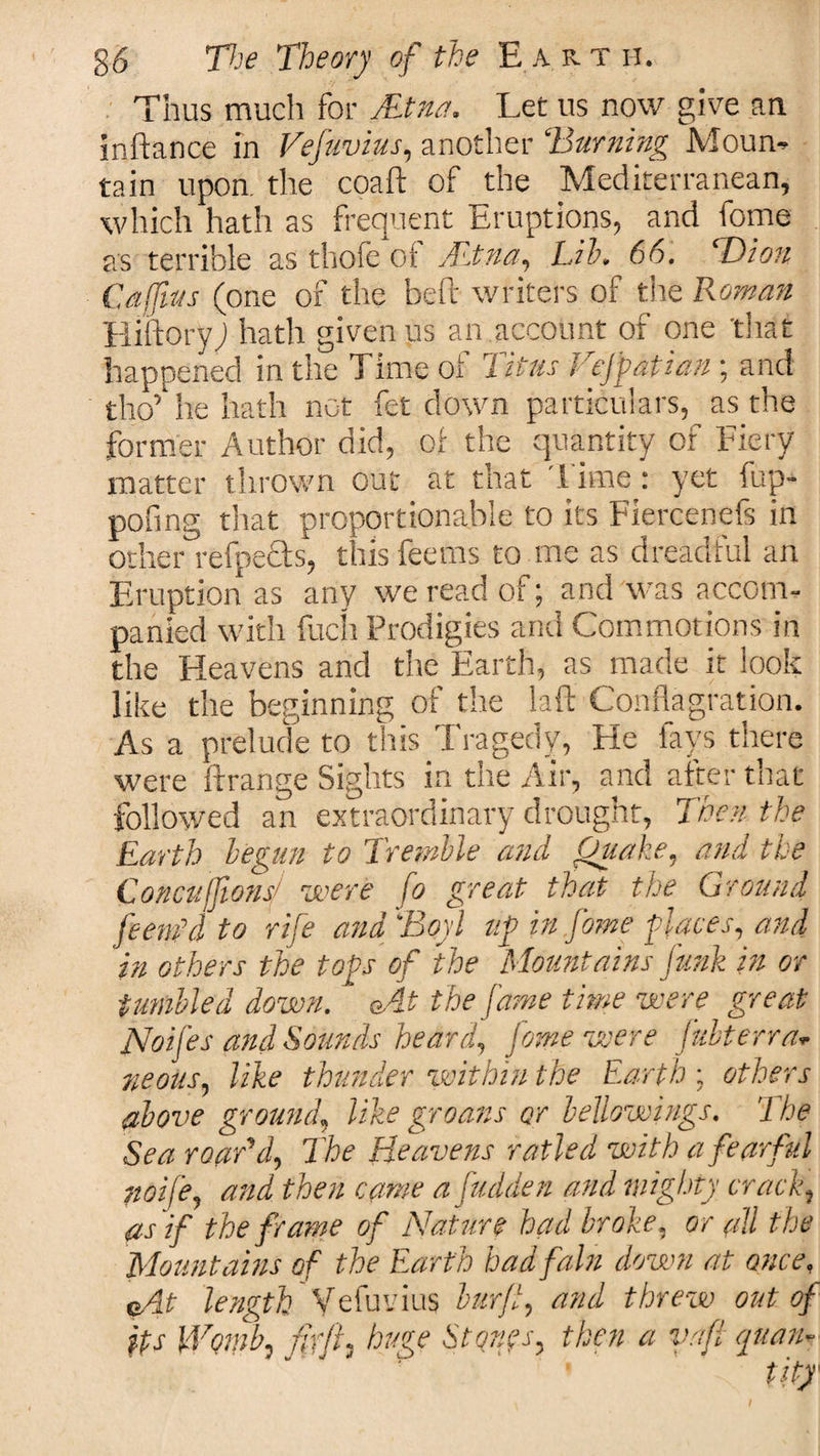 Thus much for Aetna. Let ns now give an inftance in Vefuvius, another ‘Burning Mourn tain upon, the coaft of the Mediterranean, which hath as frequent Eruptions, and fome as terrible as thofe ot Altna, Lib. 66. ‘Dion Caffius (one of the heft writers of the Roman liiftoryj hath given us an account of one 'that happened in the Time of 7 itus Vejpatian; and tho’ he hath not fet down particulars, as the former Author did, of the quantity of Fiery matter thrown out at that Time: yet fup- pofing that proportionable to its Fiercenefs in other refpecls, this feerns to me as dreadful an Eruption as any we read of; and was accom¬ panied with fuch Prodigies and Commotions in the Heavens and the Earth, as made it look like the beginning of the laft Conflagration. As a prelude to this Tragedy, He fays there were Arrange Sights in the Air, and after that followed an extraordinary drought, Theft the Earth begun to Tremble and Quake, and the Concuffionsj were fo great that the Ground feent’d to rife ana Boyl up in fome places, and in others the tops of the Mountains funk in or fumbled down. &lt;At the fame time were great Noifes and Sounds heard, fome were julterra- neous, like thunder within the Earth; others above ground, like groans or bellowings. The Sea roaBd, The Heavens railed with a fearful noife, and then came a [uddert and mighty crack, as if the frame of Nature had broke, or all the Mountains of the Earth had fain down at once, eAt length Vefuvius burft, and threw out of }ts Womb, fit ft i huge Stqnps, then a vafi yuan*