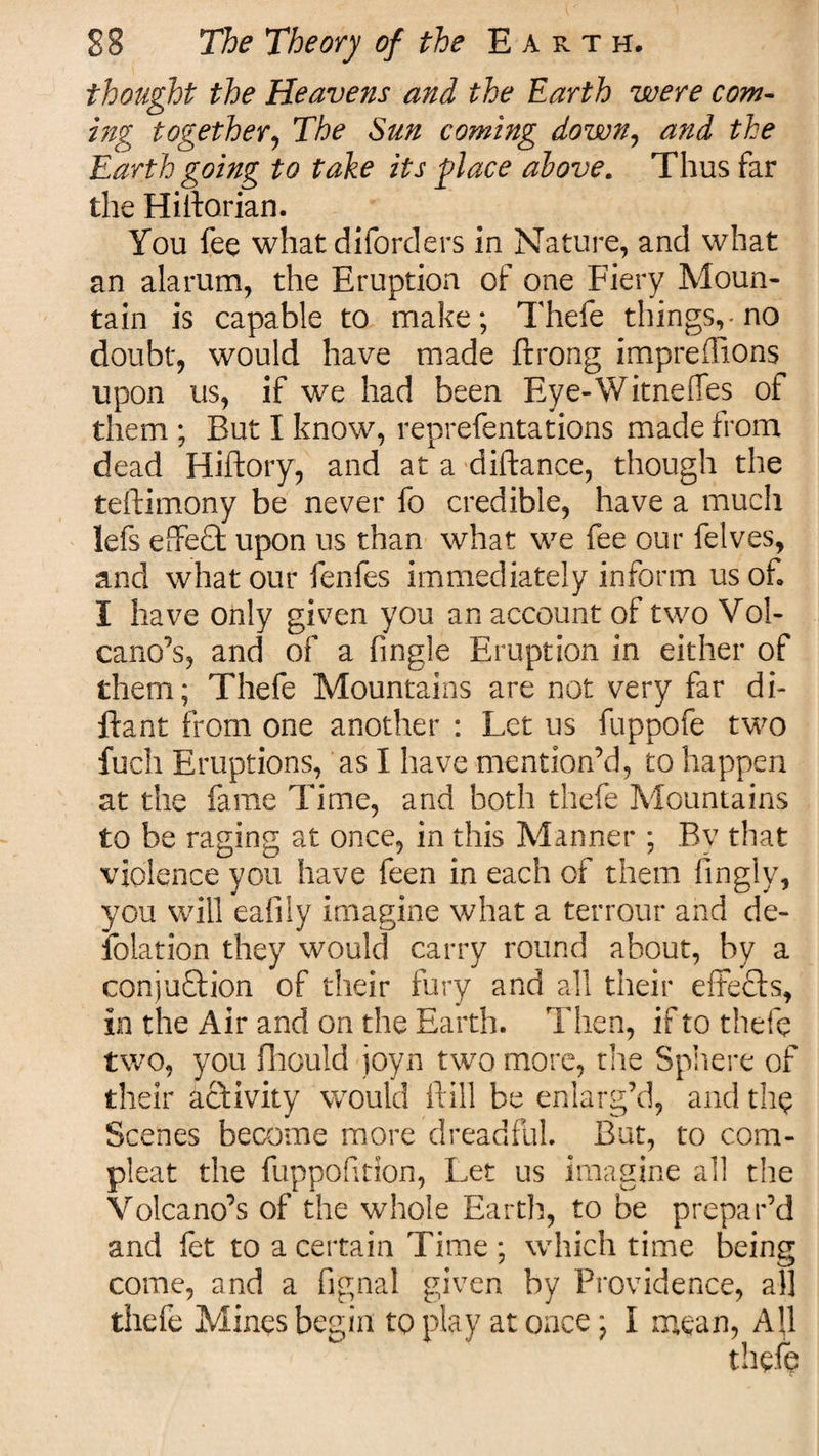 thought the Heavens and the Earth were com¬ ing together, The Sun coming down, and the Earth going to take its place above. Thus far the Hilforian. You fee what diforders in Nature, and what an alarum, the Eruption of one Fiery Moun¬ tain is capable to make; Thefe things,-no doubt, would have made ftrong impreflions upon us, if we had been Eye-WitnefTes of them ; But I know, reprefentations made from dead Hiftory, and at a distance, though the teftimony be never fo credible, have a much lefs effect upon us than what we fee our felves, and what our fenfes immediately inform us of. I have only given you an account of two Vol¬ cano’s, and of a Angle Eruption in either of them; Thefe Mountains are not very far di- ftant from one another : Let us fuppofe two fuch Eruptions, as I have mention’d, to happen at the fame Time, and both thefe Mountains to be raging at once, in this Manner ; By that violence you have feen in each of them fingly, you will eafily imagine what a terrour and de- iolation they would carry round about, by a conju&amp;ion of their fury and all their effects, in the Air and on the Earth. Then, if to thefe two, you fhould joyn two more, the Sphere of their activity would If ill be enlarg’d, and th§ Scenes become more dreadful But, to corn- pleat the fuppofitlon, Let us imagine all the Volcano’s of the whole Earth, to be prepar’d and fet to a certain Time ; which time being come, and a fi'gnal given by Providence, all thefe Mines begin to play at once; I mean, Ah