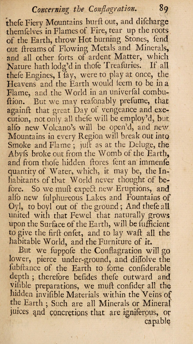 thefe Fiery Mountains bur ft: out, and clifchargc themfelves in Flames of Fire, tear up the roots of the Earth, throw Hot burning Stones, fend out ftreams of Flowing Metals and Minerals, and all other forts of ardent Matter, which Nature hath lodg’d in thofe Treafuries. If all thefe Engines, I fay, were to play at once, the Heavens and the Earth would leem to be in a Flame, and the World in an univerfal combu- ftion. But we may reafonably prefume, that againft that great Day of vengeance and exe¬ cution, not only all thefe will be employ’d, but alfo new Volcano’s will be open’d, and new Mountains in every Region will break out into Smoke and Flame ; juft as at the Deluge, the Abyfs broke out from the Womb of the Earth, and from thofe hidden ftores fent an immenfe quantity of Water, which, it may be, the In¬ habitants of that World never thought of be¬ fore. So we muft expeft new Eruptions, and alfo new fulphureous Lakes and Fountains of Oyl, to boyl out of the ground; And thefe all united with that Fewel that naturally grows upon the Surface of the Earth, will be fufficient to give the firft onfet, and to lay waft all the habitable World, and the Furniture of it. But we fuppofe the Conflagration will go Sower, pierce under-ground, and diffolve the fubftance of the Earth to fome considerable depth ; therefore befides thefe outward and vifible preparations, we muft confider all the hidden invifible Materials within the Veins of^ the Earth ; Such are all Minerals or Mineral juices and concretions that ate igniferous, or