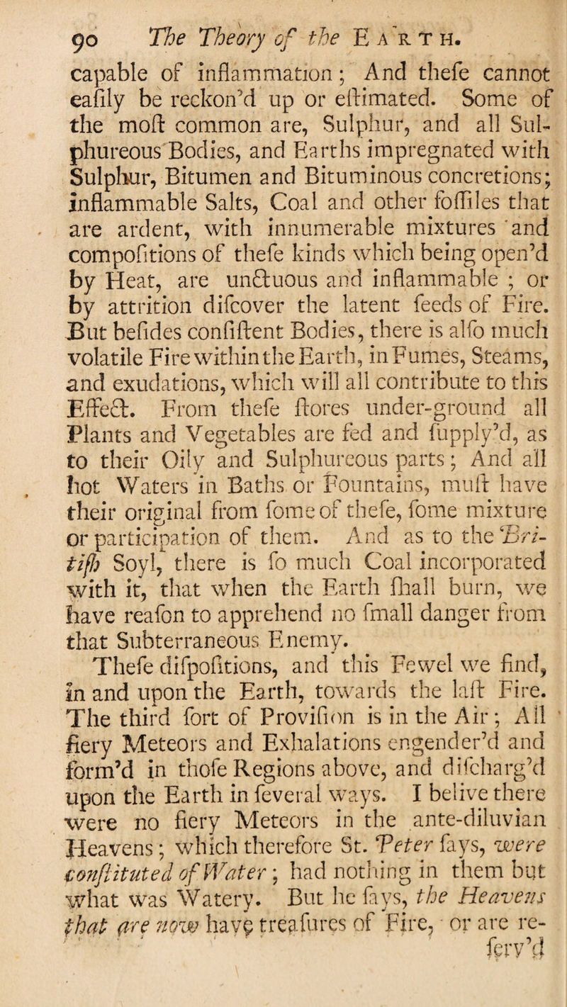 capable of inflammation; And thefe cannot eafily be reckon’d up or eftimated. Some of the mod common are, Sulphur, and all Sul¬ phureous Bodies, and Earths impregnated with Sulphur, Bitumen and Bituminous concretions; inflammable Salts, Coal and other fofliles that are ardent, with innumerable mixtures and compofitions of thefe kinds which being open’d by Heat, are unctuous and inflammable ; or by attrition difcover the latent feeds of Fire. But befides confiftent Bodies, there is alfo much volatile Fire within the Earth, inFumes, Steams, and exudations, which will all contribute to this Effect. From thefe ftores under-ground all Plants and Vegetables are fed and fupply’d, as to their Oily and Sulphureous parts; And all hot Waters in Baths or Fountains, mult have their original from fomeof thefe, fome mixture or participation of them. And as to the Bri- tif!) Soyl,' there is fo much Coal incorporated with if, that when the Earth fhall burn, we have reafon to apprehend no fmall danger from that Subterraneous Enemy. Thefe difpofltions, and this Fewel we find, in and upon the Earth, towards the lalt Fire. The third fort of Provifion is in the Air; All fiery Meteors and Exhalations engender’d and form’d in thofe Regions above, and difcharg’d upon the Earth in feveral ways. I belive there were no fiery Meteors in the ante-diluvian Heavens; which therefore St. Be ter fays, were conftituted of Water; had nothing in them but what was Watery. But he fays, the Heavens that are now have treafures of Fire, or are re- ferv’d