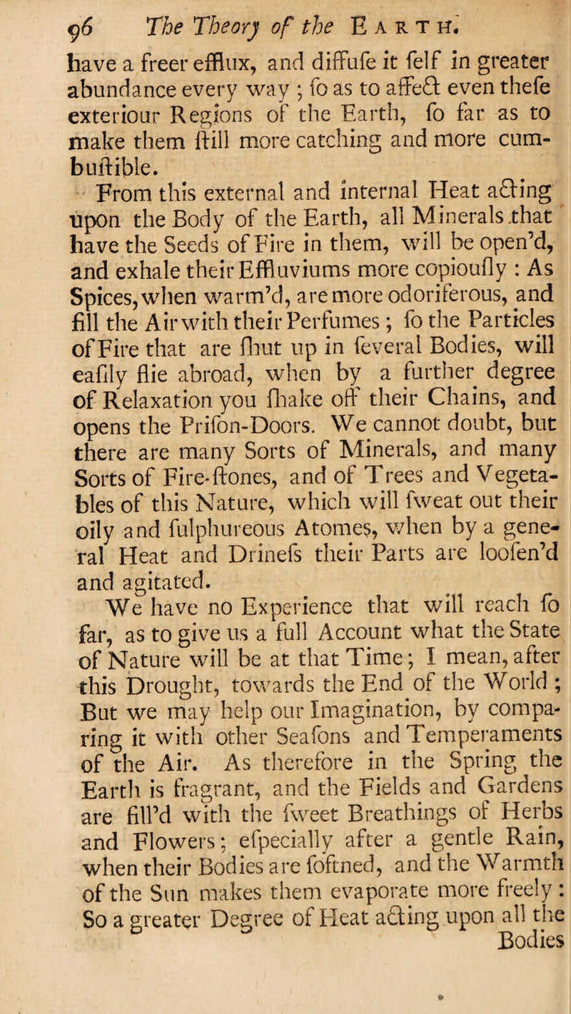 have a freer efflux, and diffufe it feIf in greater abundance every way ; fo as to affeCt even thefe exteriour Regions of the Earth, fo far as to make them ftill more catching and more cum- buftible. From this external and internal Heat a£fing upon the Body of the Earth, all Minerals .that have the Seeds of Fire in them, will be open’d, and exhale their Effluviums more copioufly : As Spices, when warm’d, are more odoriferous, and fill the Air with their Perfumes; fo the Particles of Fire that are fhut up in feveral Bodies, will eafily flie abroad, when by a further degree of Relaxation you fhake off their Chains, and opens the Prifon-Doors. We cannot doubt, but there are many Sorts of Minerals, and many Sorts of Fire-ftones, and of Trees and Vegeta¬ bles of this Nature, which will fweat out their oily and fulphureous Atonies, when by a gene¬ ral Heat and Drinefs their Parts are loofen’d and agitated. We have no Experience that will reach fo far, as to give us a full Account what the State of Nature will be at that Time; I mean,after this Drought, towards the End of the World ; But we may help our Imagination, by compa¬ ring it with other Seafons and Temperaments of the Air. As therefore in the Spring the Earth is fragrant, and the Fields and Gardens are fill’d with the fweet Breathings of Herbs and Flowers; efpecially after a gentle Rain, when their Bodies are foftned, and the Warmth of the Sun makes them evaporate more freely : So a greater Degree of Heat a£ting upon all the Bodies