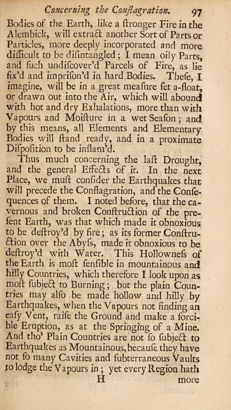 Bodies of the Earth, like a ftronger Fire in the Alembick, will extraanother Sort of Parts or Particles, more deeply incorporated and more difficult to be difintangled; I mean oily Parts, and fuch undifcover’d Parcels of Fire, as lie fix’d and imprifon’d in hard Bodies. Thele, I imagine, will be in a great meafnre fet a-float, or drawn out into the Air, which will abound with hot and dry Exhalations, more than with Vapours and Moifture in a wetSeafon; and by this means, all Elements and Elementary- Bodies will hand ready, and in a proximate Difpofition to be inflam’d. Thus much concerning the laid Drought, and the general Effefts of it. In the next Place, we mull: confider the Earthquakes that will precede the Conflagration, and the Conse¬ quences of them. I noted before, that the ca¬ vernous and broken Conftruftion of the pre- fent Earth, was that which made it obnoxious to be deftroy’d by fire; as its former Conftru- ction over the Abyfs, made it obnoxious to be deftroy’d with Water. This Hollownels of the Earth is moft fenfible in mountainous and hilly Countries, which therefore I look upon as moft fubjecf to Burning; but the plain Coun¬ tries may alfo be made hollow and hilly by Earthquakes, when the Vapours not finding an eafy Vent, raife the Ground and make a forci¬ ble Eruption, as at the Springing of a Mine. And tho5 Plain Countries are not fo fubjeft to Earthquakes as Mountainous, becaule they have not fo many Cavities and fubterraneous Vaults to lodge the Vapours in ; yet every Region hath H more