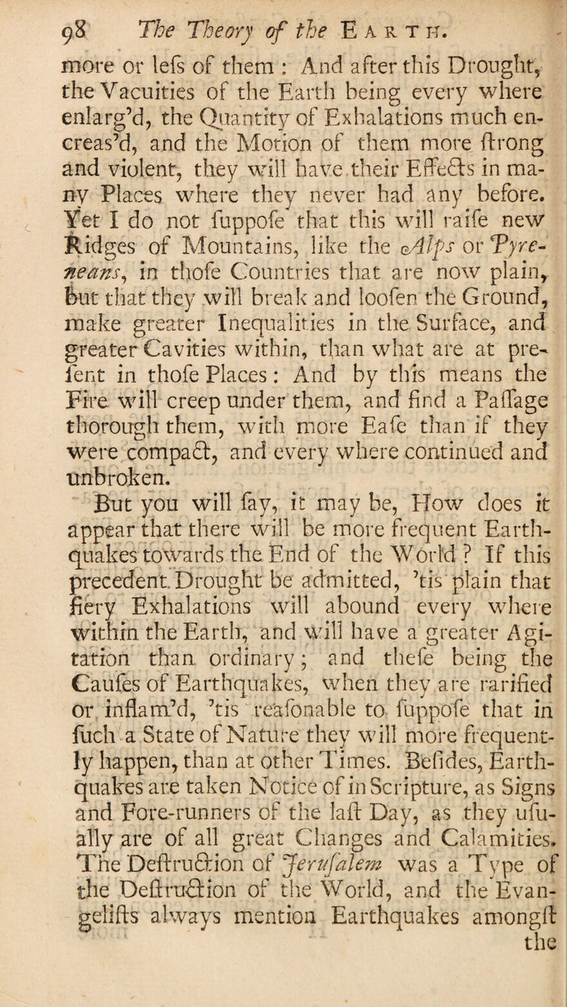 more or lefs of them : And after this Drought, the Vacuities of the Earth being every where enlarg’d, the Quantity of Exhalations much en- creas’d, and the Motion of them more ftrong and violent, they will have their Effefts in ma¬ ny Places where they never had any before. Yet I do not fuppofe that this will raife new Rid ges of Mountains, like the eAtys or Tyre* neans, in thofe Countries that are now plain, But that they will break and ioofen the Ground, make greater Inequalities in the Surface, and greater Cavities within, than what are at pre- Pent in thofe Places: And by this means the Fire will creep under them, and find a Paflage thorough them, with more Eafe than if they were compaft, and every where continued and unbroken. But you will fay, it may be, How does it appear that there will be more frequent Earth¬ quakes towards the End of the World ? If this precedent. Drought be admitted, his plain that fiery Exhalations will abound every where within the Earth, and will have a greater Agi¬ tation than ordinary; and thefe being the Caufes of Earthquakes, when they are rarified or inflam’d, ’tis reasonable to fuppofe that in fuch a State of Nature they will more frequent¬ ly happen, than at other Times. Befides, Earth¬ quakes are taken Notice of in Scripture, as Signs and Fore-runners of the laft Day, as they ufu- ally are of all great Changes and Calamities. The Deftruction of Jervfalem was a Type of the DefiraTion of the World, and the Evan- gelifts always mention Earthquakes amongft