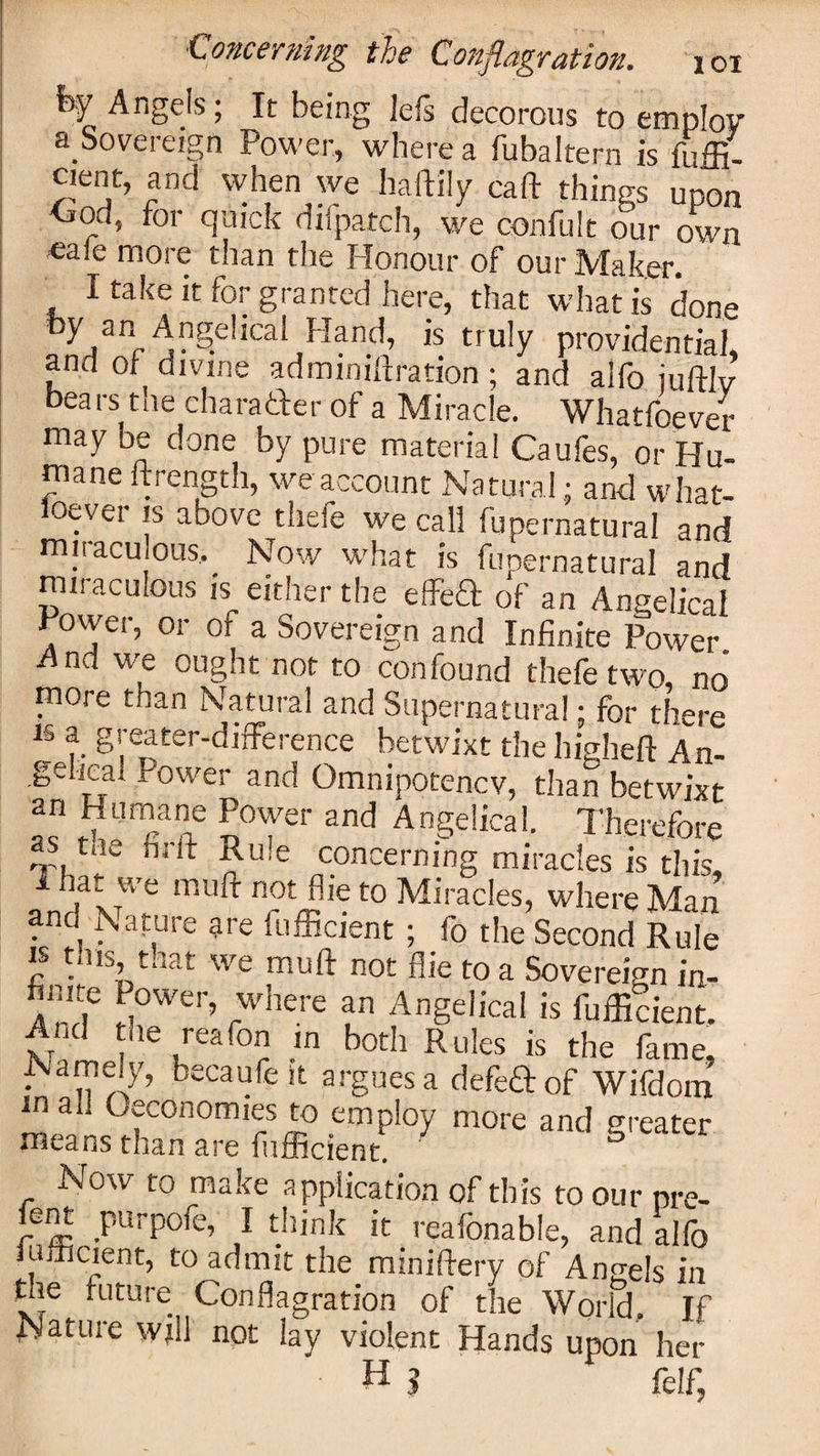 fey Angels; It being Jefs decorous to employ a Sovereign Power, where a fubaltern is fuffi- vv uutd luuduern is lum- cient, and when we haftily caft things upon &lt;jod, for quick dxfpatch, we confult our own ■ea!e more than the Honour of our Maker. I take it for granted here, that what is done by an Angelical Hand, is truly providential, and of divine admmiftration ; and alfo iuftlv bears the charader of a Miracle. Whatfoever may be done by pure material Caufes, or Hu¬ mane ftrength, we account Natural; and what- loever is above thefe we call fupernatural and miraculous, Now what is fupernatural and miraculous is either the effed of an Angelical Power, or of a Sovereign and Infinite Power And we ought not to confound thefe two, no more than Natural and Supernatural; for there is a greater-difference betwixt the higheft An¬ gelical Power and Omnipotencv, than betwixt an Humane Power and Angelical. Therefore as tae nrft Rule concerning miracles is this, 1 , * we mu^ not Aie to Miracles, where Man and Nature are fufficient ; fo the Second Rule is this, that we muff not fiie to a Sovereign in- finite Power, where an Angelical is fufficient. And the reafon in both Rules is the fame. Namely, becaufe it argues a defedof Wifdom m all Oeconomies to employ more and greater ineans than are fufficient. Now to make application of this to our pre- ient purpofe, I think it reafonable, and alfo umcient, to admit the miniftery of Angels in the future Conflagration of the World. If Nature will not lay violent Hands upon her f H $ fcif;