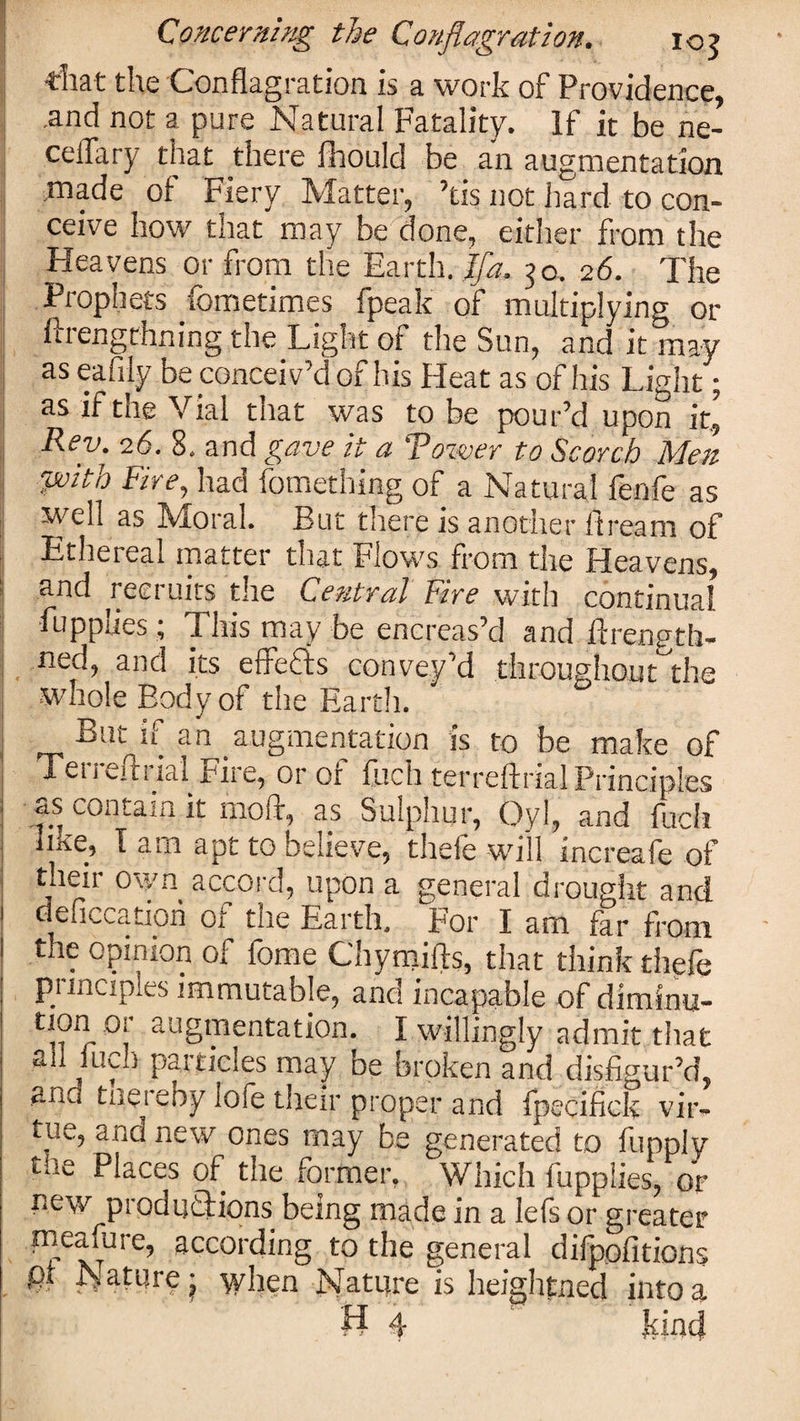 ■that the Conflagration is a work of Providence, .and not a pure Natural Fatality. If it be ne- celTary that there fhould be an augmentation made of Fiery Matter, ’tis not hard to con¬ ceive how that may be done, either from the Heavens or from the Earth. Ifa. 50. 26. The Prophets fometimes fpeak of multiplying or ftrengthning the Light of the Sun, and it may as eaiily be conceiv’d of his Heat as of his Light; as if the Vial that was to be pour’d upon it^ Rev. 26. 8. and gave it a Tower to Scorch Men with Fire, had fomething of a Natural fenfe as well as Moral. But there is another ftream of Ethereal matter that Flows from the Heavens, and recruits the Central Fire with continual fupplies; This may be encreas’d and ftrength- ned, and its effefts convey’d throughout the ■whole Body of the Earth. -S-Un u an augmentation is to be make of Tei i HIi ial Fire, or or finch terreftrial Principles ciS contain it 1110ft, as Sulphur, Oyl, and fucli like, I am apt to believe, thefe will increafe of their own accord, upon a general drought and ^cation of the Earth, For I am far from the opinion of fome Chymifts, that think thefe principles immutable, and incapable of diminu- tion or augmentation. I willingly admit that ^ j 1 may De broken and disfigur’d, and tneieby lofe their proper and fpecifick vir¬ tue, and new ones may be generated to fupply the Places of the former, Which fupplies, or new productions being made in a lefs or greater in earn re, according to the general difpofitions pr Natpre j when Nature is heightned into a H 4- If \ n rl