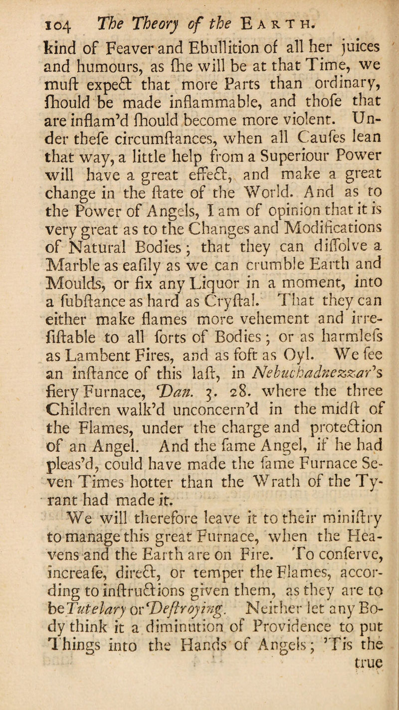 kind of Feaver and Ebullition of all her juices and humours, as (he will be at that Time, we muft expeQ: that more Parts than ordinary, fhould be made inflammable, and thofe that are inflam’d flhould become more violent. Un¬ der thefe circumftances, when all Caufes lean that way, a little help from a Superiour Power will have a great effect, and make a great change in the ftate of the World. And as to the Power of Angels, I am of opinion that it is very great as to the Changes and Modifications of Natural Bodies; that they can difiolve a Marble as eafily as we can crumble Earth and Moulds, or fix any Liquor in a moment, into a fubftance as hard as Cryftal. That they can either make flames more vehement and irre- fiftable to all forts of Bodies; or as harmlefs as Lambent Fires, and asfoftas Oyl. We fee an inftance of this laft, in Nebuchadnezzar's fiery Furnace, T)an. 3. 28. where the three Children walk’d unconcern’d in the mid ft of the Flames, under the charge and protection of an Angel. And the fame Angel, if he had pleas’d, could have made the fame Furnace Se¬ ven Times hotter than the Wrath of theTy- * rant had made it. We will therefore leave it to their miniftry to manage this great Furnace, when the Hea¬ vens and the Earth are on Fire. To confervc, increafe, direft, or temper the Flames, accor¬ ding to inftruftions given them, as they are to btTutelary orT)efhoymg. Neither let any Bo¬ dy think it a diminution of Providence to put Things into the Hands of Angels; ’Tis the * true