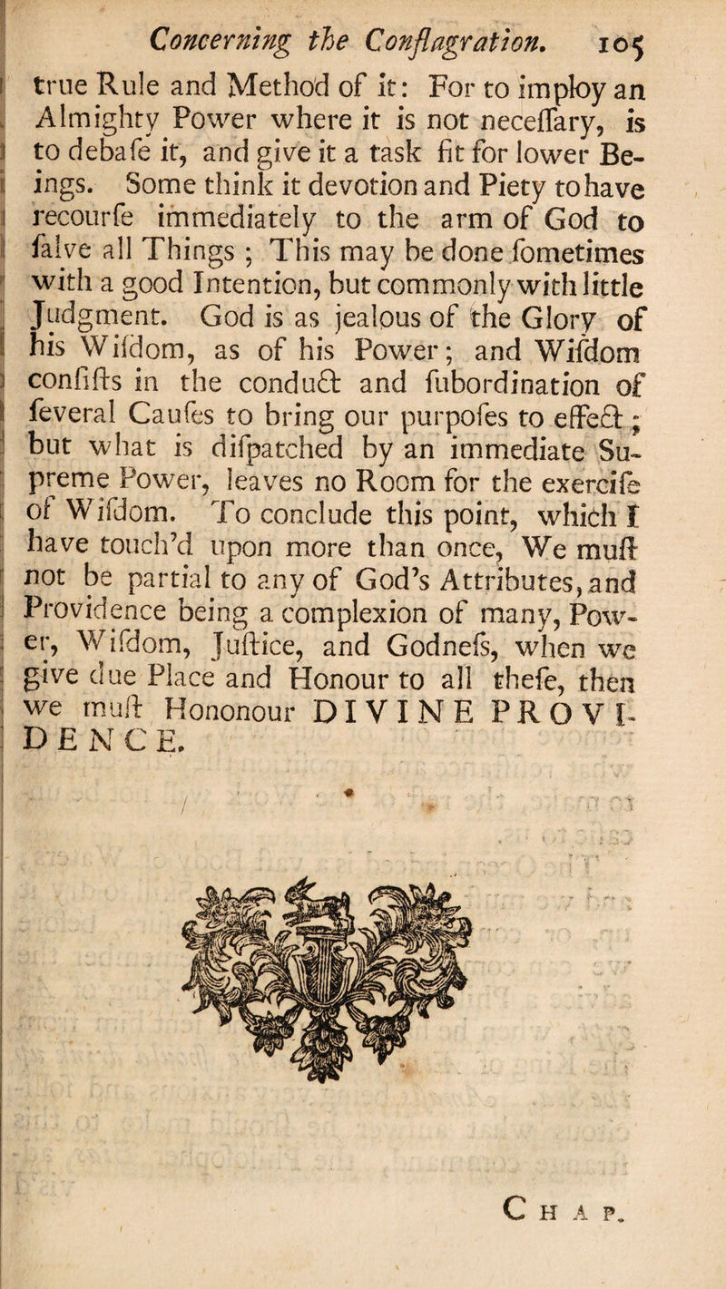 true Rule and Method of it: For to imploy an Almighty Power where it is not neceffary, is to debate it, and give it a task fit for lower Be¬ il ings. Some think it devotion and Piety to have 1 recourfe immediately to the arm of God to 1 falve all Things ; This may be done fometimes with a good Intention, but commonly with little | Judgment. God is as jealous of the Glory of ! his Wifdom, as of his Power; and Wifdom \ confifts in the conduct and fubordination of il feveral Caufes to bring our purpofes to effect; j but what is difpatched by an immediate Su¬ preme Power, leaves no Room for the exercife of Wifdom. To conclude this point, which I have touch’d upon more than once. We muff not be partial to any of God’s Attributes, and Providence being a complexion of many, Pow- eiP Wifdom, Juftice, and Godnefs, when we give due Place and Honour to all thefe, then we muff Hononour DIVINE PROVE D E N C E. / * ' ♦ W ^ &amp; '■ ■ / . •• ?• &lt;■ ■* a* / : \ : . } t Chap.