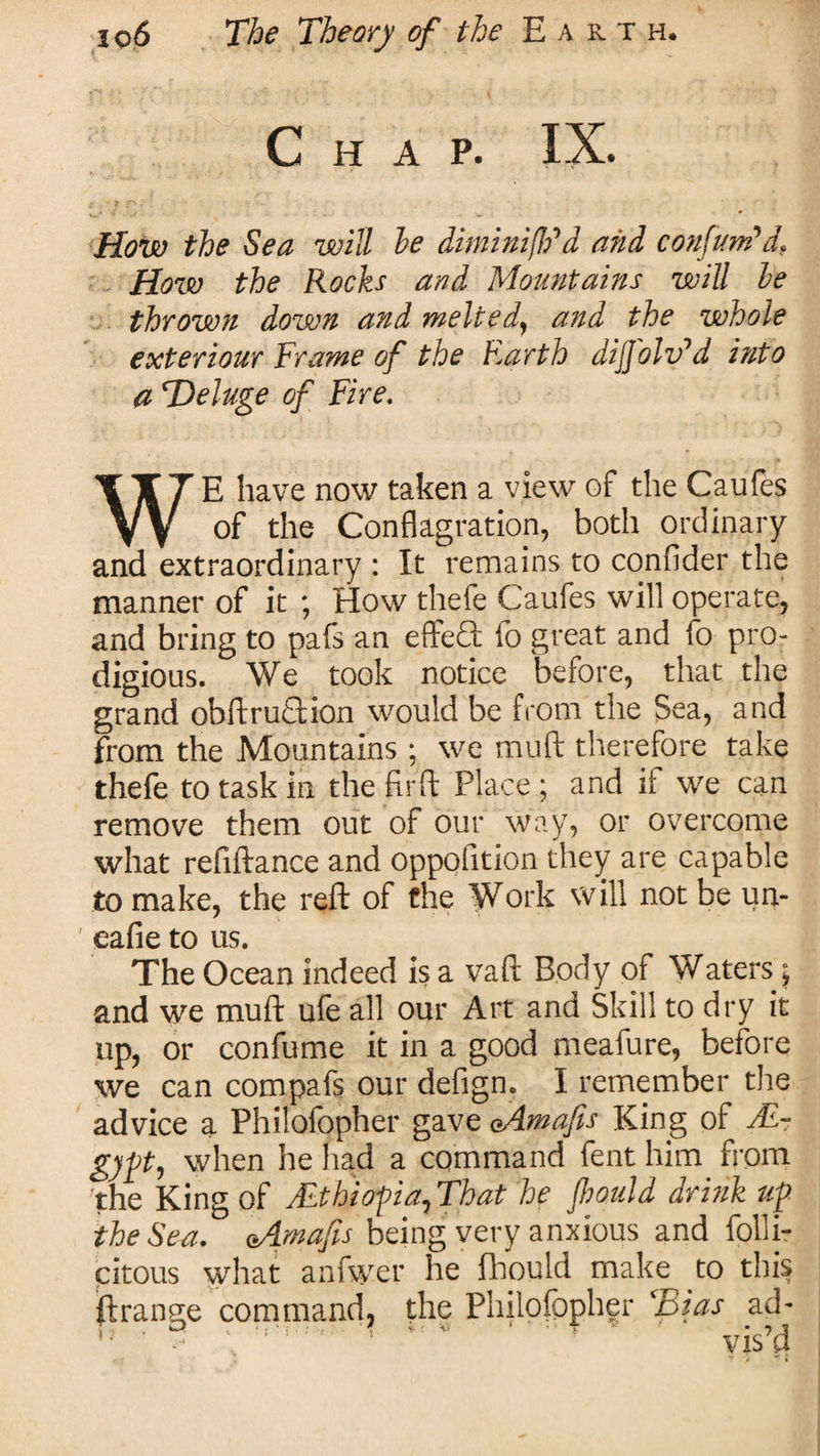 Chap. IX. How the Sea will he ditninifldd and confuted, How the Rocks and Mountains will he thrown down and melted, and the whole exteriour Frame of the Earth dij[olvyd into a e.Deluge of Fire. WE have now taken a view of the Caufes of the Conflagration, both ordinary and extraordinary : It remains to confider the manner of it ; How thefe Caufes will operate, and bring to pafs an effeQ: fo great and fo pro¬ digious. We took notice before, that the grand obfl;rua.ion would be from the Sea, and from the Mountains; we muft therefore take thefe to task in the firft Place; and if we can remove them out of our way, or overcome what refiftance and oppofltion they are capable to make, the reft of the Work will not be un- ' eafie to us. The Ocean indeed is a vaft Body of Waters 5 and we muft ufe all our Art and Skill to dry it up, or confume it in a good meafure, before we can compafs our defign. I remember the advice a Phitofopher gave eAmafs King of AL- gypt, when he had a command fent him from the King of Mthiopia, That he fliould drink up the Sea. eAmafs being very anxious and folli- citous what anfwer he fliould make to this ft range command, the Philofppher ‘Bias ad-