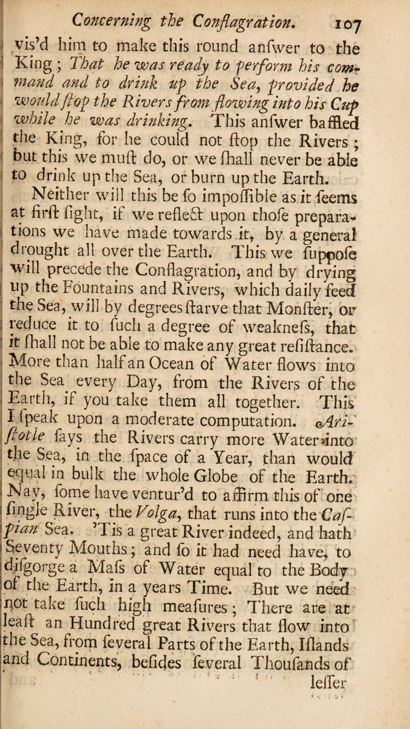 1 vis’d him to make this round anfwer to the I King ; That he was ready to ‘perform his comT mand and to drink up the Sea, provided he would flop the Rivers from flowing into his Cup while he was drinking. This anfwer baffled the King, for he could not flop the Rivers ; but this we mtift do, or we fhall never be able to drink up the Sea, or burn up the Earth. Neither will this be fo impoffible as it feems at firft fight, if we reflect upon thofe prepara* ( tions we have made towards it, by a general drought all over the Earth. This we fuppofe ! will precede the Conflagration, and by drying up the Fountains and Rivers, which daily feed the Sea, will-by degrees ftarve that Monfter, or j reduce it to fuch a degree of weaknefs, that it fhall not be able to make any great refinance. More than half an Ocean of Water flows into the Sea every Day, from the Rivers of the Earth, if you take them all together. This I fpeak upon a moderate computation. oAri- flotie fays the Rivers carry more Water ffiito the Sea, in the fpace of a Year, than would equal in bulk the whole Globe of the Earth. Nav, fome have ventur’d to affirm this of one fingle River, the V?lga, that runs into the Caf pian Sea. ’1 is a great River indeed, and hath Seventy Mouths; and lb it had need have, to di(gorge a Mafs of Water equal to the Body of the Earth, in a years Time. But we need not take fuch high meafures; There are at leaft an Hundred great Rivers that flow into the Sea, from feveral Parts of the Earth, Iflands anu Continents, befides feveral Thoufands of • . - «* ■ i ' ^ &gt; i K ' 1 f' I