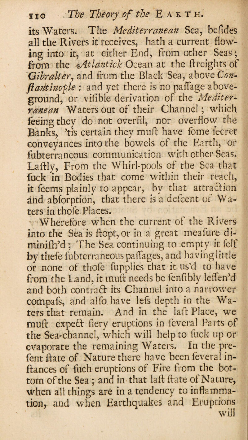 its Waters. The Mediterranean Sea, befides all the Rivers it receives, hath a current flow¬ ing into it, at either End, from other Seas; from the oAtlantich Ocean at the {freights of Gibralter, and from the Black Sea, above Con- fiantinofle : and yet there is no paflage above¬ ground, or vifible derivation of the Mediter¬ ranean Waters out of their Channel; which feeing they do not overfil, nor overflow the Banks, ’tis certain they muft have fome fecret conveyances into the bowels of the Earth, or fubterraneous communication with other Seas. Laftly, From the Whirl-pools of the Sea that fuck in Bodies that come within their reach, it feems plainly to appear, by that attraction and abforption, that there is a defcent of Wa¬ ters in thofe Places. Wherefore when the current of the Rivers into the Sea is ftopt,or in a great meafure di- minifh’d; The Sea continuing to empty it felf by thefe fubterraneous paflages, and having little or none of thofe fupplies that it us’d to have from the Land, it muft needs be fenfibly lelTen’d and both contraft- its Channel into a narrower compafs, and alfo have lefs depth in the Wa¬ ters that remain. And in the laft Place, we muft expect' fiery eruptions in feveral Parts of the Sea-channel, which will help to fuck up or evaporate the remaining Waters. In the pre- fent ftate of Nature there have been feveral in- ftances of fuch eruptions of Fire from the bot¬ tom of the Sea ; and in that laft ftate of Nature, when all things are in a tendency to inflamma¬ tion, and when Earthquakes and Eruptions