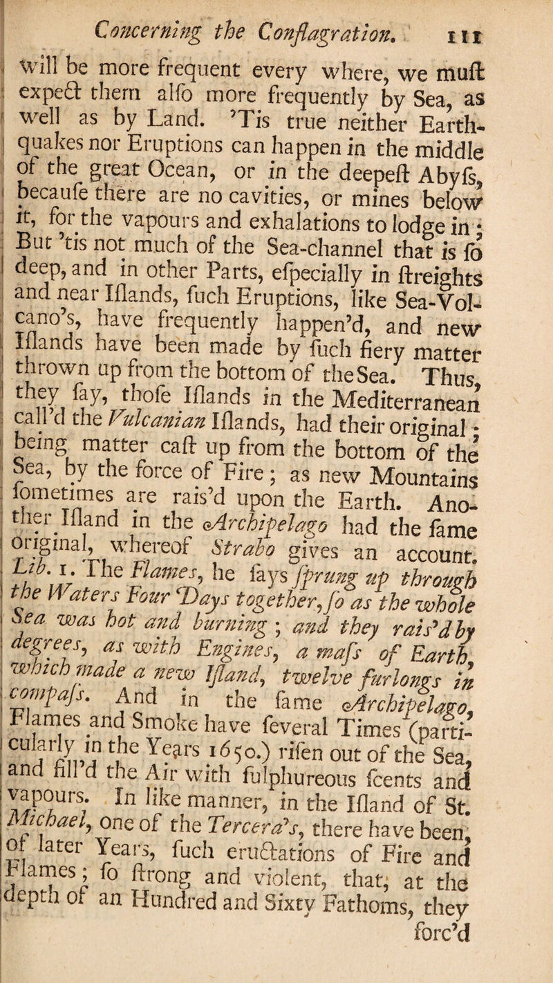 will be more frequent every where, we rauft expeft them alfo more frequently by Sea, as well as by Land. ’Tis true neither Earth¬ quakes nor Eruptions can happen in the middle of the great Ocean, or in the deepelf Abyfs tlieic aie no cavities, or mines below it, for the vapours and exhalations to lodge in • But ’tis not much of the Sea-channel that is fo deep, and in other Parts, efpecially in {freights and near Illands, fuch Eruptions, like Sea-Vol¬ cano’s, have frequently happen’d, and new Elands have been made by fuch fiery matter thrown up from the bottom of the Sea. Thus thole Elands in the Mediterranean call d the Vulcanian Elands, had their original • being matter calf up from the bottom of the | ea, y the foice of Fire ; as new Mountains ! , me™mes, a.re rais’d up0n the Earth. Ano- ther Illand in the (Archipelago had the lame original, whereof Strabo gives an account. tZ'w , he iays f?rmg up through the M aters Four Days together,Jo as the whole ja wai hot and burning ; and they rais’d by degrees, as with Engines, a mafs of Earth which made a new Ifland, twelve furlongs in compajs. And in the Ik me Archipelago, Flames and Smoke have feveral Times (patti- CU jrin,!? t,he ^rs l650-) nfen out of the Sea, and fill d the Air with fulphureous fcents and vapours. In like manner, in the Illand of St. Michael, one of the Tercera’s, there have been, ot later Years, fuch eructations of Fire and Flames; fo Ifrong and violent, that, at the depta oi an Hundred and Sixty Fathoms, they forc’d