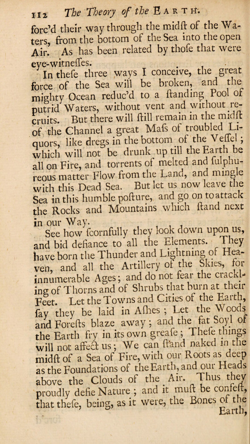 forc’d their way through the midft of the Wa¬ ters, from the bottom of the Sea into the open Air. As has been related by thofe that were eye-witneffes. In thefe three ways I conceive, the great force of the Sea will be broken, and the mighty Ocean reduc’d to a handing Pool of putrid'Waters, without vent and without re¬ cruits. But there will hill remain in the midit of the Channel a great Mafs of troubled Li¬ quors, like dregs in the bottom of the Veffel; which will not be drunk mp till the Earth be all on Fire, and torrents of melted and iulpnu- reous matter Flow from the Land, and mingle with this Dead Sea. But let us now leave the Sea in this humble pollute, and go on toattack the Rocks and Mountains which hand next in our Way. , . , See how fcornfully they look down upon us, and bid defiance to'all the Elements. They have born the Thunder and Lightning of Hea- ven, and all the Artillery of the SkLs, foi innumerable Ages; and do not fear the crackl¬ ing of Thorns and of Shrubs that burn at their Feet Let the Towns and Cities of the Earth, fay they be laid in Allies ; Let the Woods and Forefts blaze away ; and the fat Soy 1 of the Earth fry in its own greafe; Thefe things will not affect us; We can (land naked m the midft of a Sea of Fire, with our Roots as deep as the Foundations of the Earth, and out Heads above the Clouds of the Air. Thus they proudly defie Nature ; and it muft be confeft, that thefe, being, as it were, the Bones of the