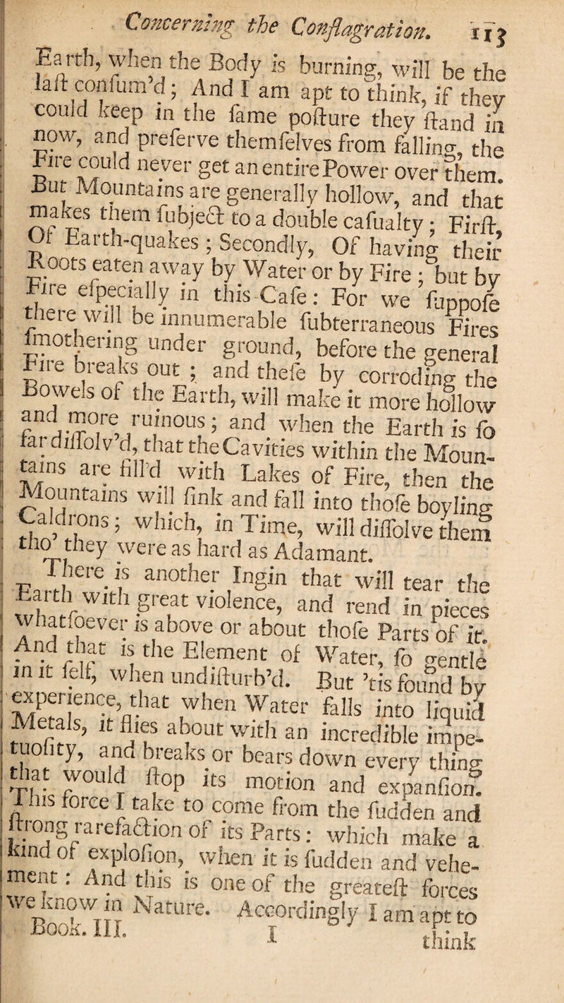 Concerning the Conflagration. irj Earrb, when the Body is burning, will be the laft conium d; And I am apt to think, if they could keep in the fame pofture they hand in now, and preferve themfelves from falling the Fire could never get an entire Power over them. But Mountains are generally hollow, and that “? res tllem fubjeft to a double cafualty: Firft 01 Farth-quakes ; Secondly, Of having their oots eaten away by Water or by Fire ; but by Fire efpecially in this Cafe: For we happofe there will be innumerable fubterraneous Fires fmothenng under ground, before the general Fn^ bieaks out ; and thefe by corroding the Bowels of the Earth, will make it more hallow Z !'T°Ul ’ and. when Earth is fo fai dilfolv d, that the Cavities within the Moun- ams are fail’d with Lakes of Fire, then the Mountains will fink and fall into thofe boylhw Caldrons; which, in Time, willdilfolvethem tho they were as hard as Adamant. I here is another Ingin that will tear the Eaith with great violence, and rend in pieces whatsoever is above or about thofe Parts of it And that is the Element of Waterf ,n it felt, when undifturb’d. But ’tis found by MeSrh |When W,ater fal!s int0 h'quiJ ’ w,lth an incredible impe- i bieaKs or bears down every thin^ Sff ri‘ °P iB expUol I Ins force I take to come from the fudden and hong rarefathon of its Parts: which make a kind of explofion, when it is hidden and vehe¬ ment : And this is one of the greateft forces -eknowjn Nature. Accordingly IamaptS