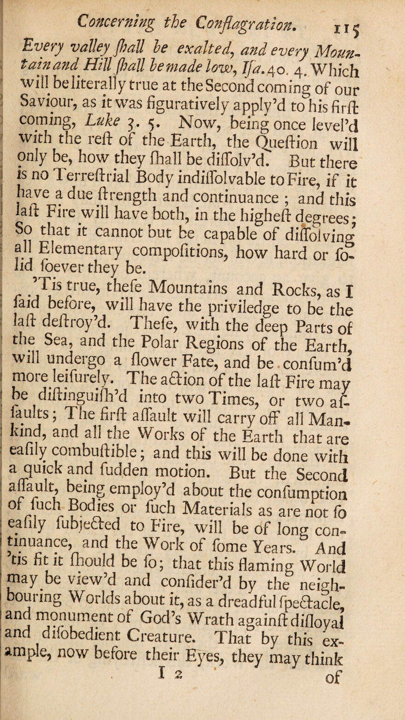 Every valley fball be exalted, and every Moun- : tainand Hill (hall be made low, Tja. 40, 4. Which ■win be literally true at the Second coming of our Saviour, as it was figuratively apply’d to his firft coming, Luke ■$. 5. Now, being once ievel’d With the reft of the Earth, the Queftion will only be, how they fhall be dilTolv’d. But there 1 js no Terreftrial Body indiffolvable to Fire, if it have a due ftrength and continuance ; and this j laft Fire will have both, in the higheft degrees • ! So that it cannot but be capable of diftbiving all Elementary compofitions, how hard or fo- lid ioever they be. ’Tis true, thefe Mountains and Rocks, as I laid before, will have the priviledge to be the laft deftroy’d. Thefe, with the deep Parts of the Sea, and the Polar Regions of the Earth will undergo a flower Fate, and be confum’d 1 jnorejeifurely. The aftion of the laft Fire may be diftinguifh d into two Times, or two af- laults; The firft aflault will carry off all Man- kind, and all the Works of the Earth that are eafily combuftible; and this will be done with a quick and fudden motion. But the Second aflault, being employ’d about the confumption or fuch Bodies or luch Materials as are not fo eafily fubjefted to Fire, will be of long con¬ tinuance, and the Work of lome Years. And tis fit it fbould be fo; that this flaming World may be view’d and confider’d by the neigh¬ bouring Worlds about it, as a dreadful fpeaacle, and monument of God’s Wrath againftdifloval and difobedient Creature. That by this ex¬ ample, now before their Eyes, they may think
